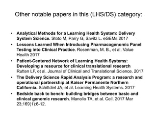 Other notable papers in this (LHS/DS) category:
• Analytical Methods for a Learning Health System: Delivery
System Science. Stoto M, Parry G, Savitz L. eGEMs 2017
• Lessons Learned When Introducing Pharmacogenomic Panel
Testing into Clinical Practice. Rosenman, M. B., et al. Value
Health 2017
• Patient-Centered Network of Learning Health Systems:
Developing a resource for clinical translational research
Rutten LF, et al. Journal of Clinical and Translational Science. 2017
• The Delivery Science Rapid Analysis Program: a research and
operational partnership at Kaiser Permanente Northern
California. Schittdiel JA, et al. Learning Health Systems. 2017
• Bedside back to bench: building bridges between basic and
clinical genomic research. Manolio TA, et al. Cell. 2017 Mar
23;169(1):6-12.
 