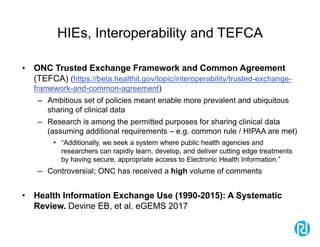 HIEs, Interoperability and TEFCA
• ONC Trusted Exchange Framework and Common Agreement
(TEFCA) (https://beta.healthit.gov/topic/interoperability/trusted-exchange-
framework-and-common-agreement)
– Ambitious set of policies meant enable more prevalent and ubiquitous
sharing of clinical data
– Research is among the permitted purposes for sharing clinical data
(assuming additional requirements – e.g. common rule / HIPAA are met)
• “Additionally, we seek a system where public health agencies and
researchers can rapidly learn, develop, and deliver cutting edge treatments
by having secure, appropriate access to Electronic Health Information.”
– Controversial; ONC has received a high volume of comments
• Health Information Exchange Use (1990-2015): A Systematic
Review. Devine EB, et al. eGEMS 2017
 