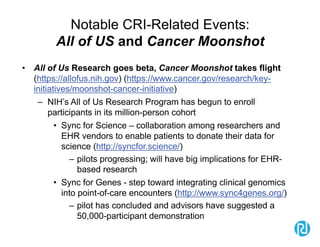 Notable CRI-Related Events:
All of US and Cancer Moonshot
• All of Us Research goes beta, Cancer Moonshot takes flight
(https://allofus.nih.gov) (https://www.cancer.gov/research/key-
initiatives/moonshot-cancer-initiative)
– NIH’s All of Us Research Program has begun to enroll
participants in its million-person cohort
• Sync for Science – collaboration among researchers and
EHR vendors to enable patients to donate their data for
science (http://syncfor.science/)
– pilots progressing; will have big implications for EHR-
based research
• Sync for Genes - step toward integrating clinical genomics
into point-of-care encounters (http://www.sync4genes.org/)
– pilot has concluded and advisors have suggested a
50,000-participant demonstration
 
