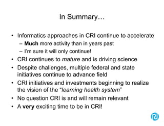 In Summary…
• Informatics approaches in CRI continue to accelerate
– Much more activity than in years past
– I’m sure it will only continue!
• CRI continues to mature and is driving science
• Despite challenges, multiple federal and state
initiatives continue to advance field
• CRI initiatives and investments beginning to realize
the vision of the “learning health system”
• No question CRI is and will remain relevant
• A very exciting time to be in CRI!
 