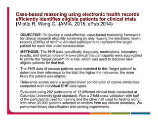 Case-based reasoning using electronic health records
efficiently identifies eligible patients for clinical trials
(Miotto R, Weng C. JAMIA. 2015. ePub 2014)
§  OBJECTIVE: To develop a cost-effective, case-based reasoning framework
for clinical research eligibility screening by only reusing the electronic health
records (EHRs) of minimal enrolled participants to represent the target
patient for each trial under consideration.
§  METHODS: The EHR data-specifically diagnosis, medications, laboratory
results, and clinical notes-of known clinical trial participants were aggregated
to profile the "target patient" for a trial, which was used to discover new
eligible patients for that trial.
§  The EHR data of unseen patients were matched to this "target patient" to
determine their relevance to the trial; the higher the relevance, the more
likely the patient was eligible.
§  Relevance scores were a weighted linear combination of cosine similarities
computed over individual EHR data types.
§  Evaluated using 262 participants of 13 different clinical trials conducted at
Columbia University (gold standard). Ran a 2-fold cross validation with half
of the participants used for training and the other half used for testing along
with other 30,000 patients selected at random from our clinical database. We
performed binary classification and ranking experiments.
 
