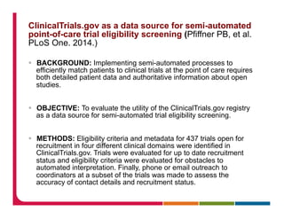 ClinicalTrials.gov as a data source for semi-automated
point-of-care trial eligibility screening (Pfiffner PB, et al.
PLoS One. 2014.)
§  BACKGROUND: Implementing semi-automated processes to
efficiently match patients to clinical trials at the point of care requires
both detailed patient data and authoritative information about open
studies.
§  OBJECTIVE: To evaluate the utility of the ClinicalTrials.gov registry
as a data source for semi-automated trial eligibility screening.
§  METHODS: Eligibility criteria and metadata for 437 trials open for
recruitment in four different clinical domains were identified in
ClinicalTrials.gov. Trials were evaluated for up to date recruitment
status and eligibility criteria were evaluated for obstacles to
automated interpretation. Finally, phone or email outreach to
coordinators at a subset of the trials was made to assess the
accuracy of contact details and recruitment status.
 