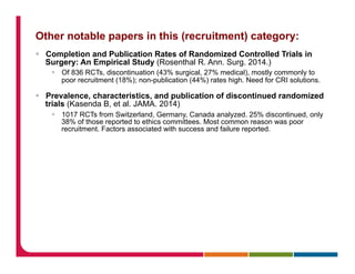 Other notable papers in this (recruitment) category:
§  Completion and Publication Rates of Randomized Controlled Trials in
Surgery: An Empirical Study (Rosenthal R. Ann. Surg. 2014.)
§  Of 836 RCTs, discontinuation (43% surgical, 27% medical), mostly commonly to
poor recruitment (18%); non-publication (44%) rates high. Need for CRI solutions.
§  Prevalence, characteristics, and publication of discontinued randomized
trials (Kasenda B, et al. JAMA. 2014)
§  1017 RCTs from Switzerland, Germany, Canada analyzed. 25% discontinued, only
38% of those reported to ethics committees. Most common reason was poor
recruitment. Factors associated with success and failure reported.
 