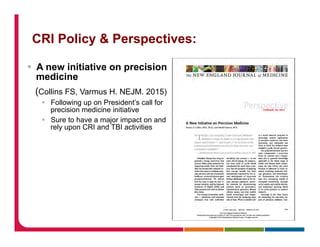CRI Policy & Perspectives:
§  A new initiative on precision
medicine
(Collins FS, Varmus H. NEJM. 2015)
§  Following up on President’s call for
precision medicine initiative
§  Sure to have a major impact on and
rely upon CRI and TBI activities
 