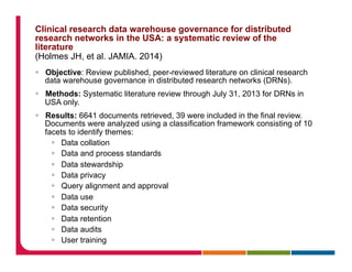 Clinical research data warehouse governance for distributed
research networks in the USA: a systematic review of the
literature
(Holmes JH, et al. JAMIA. 2014)
§  Objective: Review published, peer-reviewed literature on clinical research
data warehouse governance in distributed research networks (DRNs).
§  Methods: Systematic literature review through July 31, 2013 for DRNs in
USA only.
§  Results: 6641 documents retrieved, 39 were included in the final review.
Documents were analyzed using a classification framework consisting of 10
facets to identify themes:
§  Data collation
§  Data and process standards
§  Data stewardship
§  Data privacy
§  Query alignment and approval
§  Data use
§  Data security
§  Data retention
§  Data audits
§  User training
 