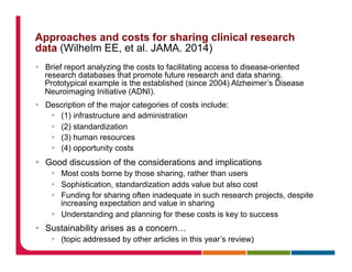 Approaches and costs for sharing clinical research
data (Wilhelm EE, et al. JAMA. 2014)
§  Brief report analyzing the costs to facilitating access to disease-oriented
research databases that promote future research and data sharing.
Prototypical example is the established (since 2004) Alzheimer’s Disease
Neuroimaging Initiative (ADNI).
§  Description of the major categories of costs include:
§  (1) infrastructure and administration
§  (2) standardization
§  (3) human resources
§  (4) opportunity costs
§  Good discussion of the considerations and implications
§  Most costs borne by those sharing, rather than users
§  Sophistication, standardization adds value but also cost
§  Funding for sharing often inadequate in such research projects, despite
increasing expectation and value in sharing
§  Understanding and planning for these costs is key to success
§  Sustainability arises as a concern…
§  (topic addressed by other articles in this year’s review)
 