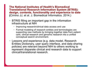 The National Institutes of Health's Biomedical
Translational Research Information System (BTRIS):
design, contents, functionality and experience to date
(Cimino JJ, et al. J. Biomedical Informatics. 2014.)
§  BTRIS filling an important gap in the information
infrastructure at NIH
§  Improving research/clinical data access and use
§  Formal modeling of research entities and terminologies are
supporting new methods by bringing together data from patient
care, clinical research and genomic research into a unified
conceptual search environment.
§  Lessons and experience (e.g. data model, Research
Entities Dictionary, user query interface, and data sharing
policies) are relevant beyond NIH to others working to
represent disparate clinical and research data to support
clinical/translational research.
 