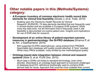 Other notable papers in this (Methods/Systems)
category:
§  A European inventory of common electronic health record data
elements for clinical trial feasibility (Doods J, et al. Trials. 2014)
§  Building upon the 'Electronic Health Records for Clinical
Research' (EHR4CR). 75 data elements identified that are frequently used
in clinical studies and are available in European EHR systems. While
many key data exist, not all information that is frequently used in site
feasibility is documented via routine patient care. Insights and implications
for use of EHR data for research.
§  Development of an online library of patient-reported outcome
measures in gastroenterology: the GI-PRO database (Khanna P, et
al. Am. J Gastroenterol. 2014)
§  NIH supported GI-PRO clearinghouse, using protocol from PROMIS.
Searchable item database with quality scores attached. 8 “bins” resulted.
While many PROs available, many limited by low methodological quality.
§  Ontology-based data integration between clinical and research
systems (Mate S. et al. PLoS One. 2015)
§  Much data in EHRs not linked to standard terminology, even when
discrete. Described is an ontology-basd approach to overcome challenges
of database-level ETL definitions traditionally used to combine EHR-
derived data for reuse. Approach that could be more scalable than current.
 