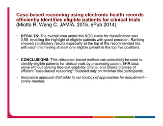 Case-based reasoning using electronic health records
efficiently identifies eligible patients for clinical trials
(Miotto R, Weng C. JAMIA. 2015. ePub 2014)
§  RESULTS: The overall area under the ROC curve for classification was
0.95, enabling the highlight of eligible patients with good precision. Ranking
showed satisfactory results especially at the top of the recommended list,
with each trial having at least one eligible patient in the top five positions.
§  CONCLUSIONS: This relevance-based method can potentially be used to
identify eligible patients for clinical trials by processing patient EHR data
alone without parsing free-text eligibility criteria, and shows promise of
efficient "case-based reasoning" modeled only on minimal trial participants.
§  Innovative approach that adds to our toolbox of approaches for recruitment –
sorely needed.
 