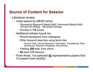 Source of Content for Session
§  Literature review:
§  Initial search by MESH terms:
§  "Biomedical Research"[Mesh] AND "Informatics"[Mesh] AND
"2014/01/01"[PDat] : "2015/02/01"[Pdat]
§  Resulted in 118 articles
§  Additional articles found via:
§  Recommendations from colleagues
§  Other keyword searches using terms like:
§  Clinical Trials, Clinical Research, Informatics, Translational, Data
Warehouse, Research Registries, Recruitment
§  Yielding 308 total, from which…
§  99 were CRI relevant
§  From those, I’ve selected 42 representative papers that
I’ll present here (briefly)
 