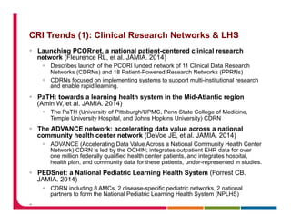 CRI Trends (1): Clinical Research Networks & LHS
§  Launching PCORnet, a national patient-centered clinical research
network (Fleurence RL, et al. JAMIA. 2014)
§  Describes launch of the PCORI funded network of 11 Clinical Data Research
Networks (CDRNs) and 18 Patient-Powered Research Networks (PPRNs)
§  CDRNs focused on implementing systems to support multi-institutional research
and enable rapid learning.
§  PaTH: towards a learning health system in the Mid-Atlantic region
(Amin W, et al. JAMIA. 2014)
§  The PaTH (University of Pittsburgh/UPMC, Penn State College of Medicine,
Temple University Hospital, and Johns Hopkins University) CDRN
§  The ADVANCE network: accelerating data value across a national
community health center network (DeVoe JE, et al. JAMIA. 2014)
§  ADVANCE (Accelerating Data Value Across a National Community Health Center
Network) CDRN is led by the OCHIN; integrates outpatient EHR data for over
one million federally qualified health center patients, and integrates hospital,
health plan, and community data for these patients, under-represented in studies.
§  PEDSnet: a National Pediatric Learning Health System (Forrest CB.
JAMIA. 2014)
§  CDRN including 8 AMCs, 2 disease-specific pediatric networks, 2 national
partners to form the National Pediatric Learning Health System (NPLHS)
§ 
 
