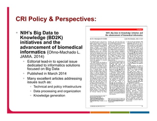 CRI Policy & Perspectives:
§  NIH’s Big Data to
Knowledge (BD2K)
initiatives and the
advancement of biomedical
informatics (Ohno-Machado L.
JAMIA. 2014)
§  Editorial lead-in to special issue
dedicated to informatics solutions
focused on Big Data
§  Published in March 2014
§  Many excellent articles addressing
issues such as:
§  Technical and policy infrastructure
§  Data processing and organization
§  Knowledge generation
 