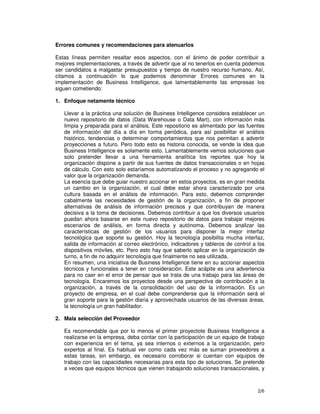2/6
Errores comunes y recomendaciones para atenuarlos
Estas líneas permiten resaltar esos aspectos, con el ánimo de poder contribuir a
mejores implementaciones, a través de advertir que al no tenerlos en cuenta podemos
ser candidatos a malgastar presupuestos y tiempo de nuestro recurso humano. Así,
citamos a continuación lo que podemos denominar Errores comunes en la
implementación de Business Intelligence, que lamentablemente las empresas los
siguen cometiendo:
1. Enfoque netamente técnico
Llevar a la práctica una solución de Business Intelligence considera establecer un
nuevo repositorio de datos (Data Warehouse o Data Mart), con información más
limpia y preparada para el análisis. Este repositorio es alimentado por las fuentes
de información del día a día en forma periódica, para así posibilitar el análisis
histórico, tendencias o determinar comportamientos que nos permitan a advertir
proyecciones a futuro. Pero todo esto es historia conocida, se vende la idea que
Business Intelligence es solamente esto. Lamentablemente vemos soluciones que
solo pretender llevar a una herramienta analítica los reportes que hoy la
organización dispone a partir de sus fuentes de datos transaccionales o en hojas
de cálculo. Con esto solo estaríamos automatizando el proceso y no agregando el
valor que la organización demanda.
La esencia que debe guiar nuestro accionar en estos proyectos, es en gran medida
un cambio en la organización, el cual debe estar ahora caracterizado por una
cultura basada en el análisis de información. Para esto, debemos comprender
cabalmente las necesidades de gestión de la organización, a fin de proponer
alternativas de análisis de información precisos y que contribuyan de manera
decisiva a la toma de decisiones. Debemos contribuir a que los diversos usuarios
puedan ahora basarse en este nuevo repositorio de datos para trabajar mejores
escenarios de análisis, en forma directa y autónoma. Debemos analizar las
características de gestión de los usuarios para disponer la mejor interfaz
tecnológica que soporte su gestión. Hoy la tecnología posibilita mucha interfaz,
salida de información al correo electrónico, indicadores y tableros de control a los
dispositivos móviles, etc. Pero esto hay que saberlo aplicar en la organización de
turno, a fin de no adquirir tecnología que finalmente no sea utilizada.
En resumen, una iniciativa de Business Intelligence tiene en su accionar aspectos
técnicos y funcionales a tener en consideración. Este acápite es una advertencia
para no caer en el error de pensar que se trata de una trabajo para las áreas de
tecnología. Encaremos los proyectos desde una perspectiva de contribución a la
organización, a través de la consolidación del uso de la información. Es un
proyecto de empresa, en el cual debe comprenderse que la información será el
gran soporte para la gestión diaria y aprovechada usuarios de las diversas áreas,
la tecnología un gran habilitador.
2. Mala selección del Proveedor
Es recomendable que por lo menos el primer proyectote Business Intelligence a
realizarse en la empresa, deba contar con la participación de un equipo de trabajo
con experiencia en el tema, ya sea internos o externos a la organización, pero
expertos al final. Es habitual ver como cada vez más se suman proveedores a
estas tareas, sin embargo, es necesario corroborar si cuentan con equipos de
trabajo con las capacidades necesarias para esta tipo de soluciones. Se pretende
a veces que equipos técnicos que vienen trabajando soluciones transaccionales, y
 