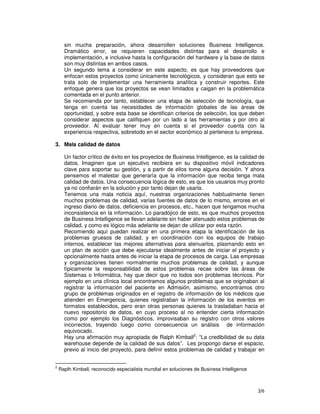 3/6
sin mucha preparación, ahora desarrollen soluciones Business Intelligence.
Dramático error, se requieren capacidades distintas para el desarrollo e
implementación, e inclusive hasta la configuración del hardware y la base de datos
son muy distintas en ambos casos.
Un segundo tema a considerar en este aspecto, es que hay proveedores que
enfocan estos proyectos como únicamente tecnológicos, y consideran que esto se
trata solo de implementar una herramienta analítica y construir reportes. Este
enfoque genera que los proyectos se vean limitados y caigan en la problemática
comentada en el punto anterior.
Se recomienda por tanto, establecer una etapa de selección de tecnología, que
tenga en cuenta las necesidades de información globales de las áreas de
oportunidad, y sobre esta base se identifican criterios de selección, los que deben
considerar aspectos que califiquen por un lado a las herramientas y por otro al
proveedor. Al evaluar tener muy en cuenta si el proveedor cuenta con la
experiencia respectiva, sobretodo en el sector económico al pertenece tu empresa.
3. Mala calidad de datos
Un factor crítico de éxito en los proyectos de Business Intelligence, es la calidad de
datos. Imaginen que un ejecutivo recibiera en su dispositivo móvil indicadores
clave para soportar su gestión, y a partir de ellos tome alguna decisión. Y ahora
pensemos el malestar que generaría que la información que reciba tenga mala
calidad de datos. Una consecuencia lógica de esto, es que los usuarios muy pronto
ya no confiarán en la solución y por tanto dejan de usarla.
Tenemos una mala noticia aquí, nuestras organizaciones habitualmente tienen
muchos problemas de calidad, varias fuentes de datos de lo mismo, errores en el
ingreso diario de datos, deficiencia en procesos, etc., hacen que tengamos mucha
inconsistencia en la información. Lo paradójico de esto, es que muchos proyectos
de Business Intelligence se llevan adelante sin haber atenuado estos problemas de
calidad, y como es lógico más adelante se dejan de utilizar por esta razón.
Recomiendo aquí puedan realizar en una primera etapa la identificación de los
problemas gruesos de calidad, y en coordinación con los equipos de trabajo
internos, establecer las mejores alternativas para atenuarlos, plasmando esto en
un plan de acción que debe ejecutarse idealmente antes de iniciar el proyecto y
opcionalmente hasta antes de iniciar la etapa de procesos de carga. Las empresas
y organizaciones tienen normalmente muchos problemas de calidad, y aunque
típicamente la responsabilidad de estos problemas recae sobre las áreas de
Sistemas o Informática, hay que decir que no todos son problemas técnicos. Por
ejemplo en una clínica local encontramos algunos problemas que se originaban al
registrar la información del paciente en Admisión, asimismo, encontramos otro
grupo de problemas originados en el registro de información de los médicos que
atienden en Emergencia, quienes registraban la información de los eventos en
formatos establecidos, pero eran otras personas quienes la trasladaban hacia el
nuevo repositorio de datos, en cuyo proceso al no entender cierta información
como por ejemplo los Diagnósticos, improvisaban su registro con otros valores
incorrectos, trayendo luego como consecuencia un análisis de información
equivocado.
Hay una afirmación muy apropiada de Ralph Kimball2
: “La credibilidad de su data
warehouse depende de la calidad de sus datos”. Les propongo darse el espacio,
previo al inicio del proyecto, para definir estos problemas de calidad y trabajar en
2
Raplh Kimball, reconocido especialista mundial en soluciones de Business Intelligence
 