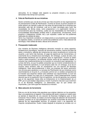 4/6
atenuarlos. Si no trabajan este aspecto su proyecto crecerá y su proyecto
demandará más tiempo de lo previsto.
4. Falta de Planificación de sus iniciativas
Quiero contarles que una de los errores que más encuentro en las organizaciones
es precisamente la falta de Planificación, muchos se lanzan al primer proyecto sin
antes advertir por ejemplo cuales son las áreas de oportunidad de la empresa que
demandan este tipo de iniciativas, cuál es la mejor tecnología para cubrir las
necesidades de dichas áreas, como preparamos a la organización técnica y
funcionalmente para las iniciativas, cuáles son las necesidades de información y
funcionalidades demandadas (análisis what if, proyecciones, simulaciones, envío
proactivo a dispositivos móviles, etc) y por supuesto, cuáles son los problemas
habituales de calidad de datos.
Sería muy importante considerar una etapa previa a sus proyectos que contemple
los aspectos citados, no tenerlo en cuenta trae problemas como: mala selección de
tecnología, mala calidad de datos, desuso de la solución.
5. Presupuesto inadecuado
Una iniciativa de Business Intelligence demanda inversión en varios aspectos:
Infraestructura tecnológica, licencias de herramienta analítica, licencia de base de
datos y consultoría, además del compromiso de crecer anualmente en número de
usuarios, y por tanto más licencias, en pago de soporte por las herramientas y el
crecimiento de su infraestructura tecnológica. Sin embargo, a pesar de esto y los
demostrados beneficios que se generan para la organización, muchos le restan
mérito a estos proyectos y se pretende recortar varios de los aspectos citados, e
inclusive hay cuestionamientos por la inversión en consultoría que representan. Lo
curioso del tema, es que he podido comprobar que se invierte constantemente en
temas netamente operativos, lo cual tampoco está mal, sin embargo, se le da en
muchos casos excesivo valor en comparación con una solución de Business
Intelligence. Hace aproximadamente 3 años una empresa del sector automotriz
nos convoca para ayudarles a un proceso de Planificación de sus iniciativas (como
recomendamos en el punto 4), y el estudio culminó con un análisis comparativo de
la inversión que requerían realizar para satisfacer sus requerimientos, lo cual nos
comentaron estaba muy lejos de su presupuesto. Llamó poderosamente nuestra
atención que en la exposición final a la gerencia, uno de los gerentes nos comentó
que en los siguientes meses ellos se embarcarían en la implementación de un
ERP, por el cual estaban dispuestos a invertir muchísimo más de lo que invertirían
en el de Business Intelligence. La observación aquí es que ambos son
importantes, y por tanto igual de necesaria su inversión.
6. Mala selección de herramienta
Este es uno de los temas más populares que originan deterioro en los proyectos.
Aquí una experiencia al respecto: Una empresa del sector energía en nuestro país
se planteó el desarrollo de una solución de Business Intelligence para el área
Comercial. Para el efecto, se realizó una formal etapa de selección de herramienta
analítica, proceso en el cual participaron los usuarios funcionales de dicha área,
además de los responsables técnicos. El proyecto inició y se desarrolló sin
mayores complicaciones. Cuatro meses después la empresa ya contaba con un
 