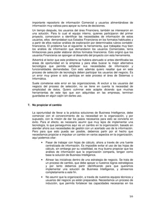 5/6
importante repositorio de información Comercial y usuarios alimentándose de
información muy valiosa para apoyar su toma de decisiones.
Un tiempo después, los usuarios del área Financiera, también se interesaron en
una solución. Para lo cual el equipo interno, quienes participaron del primer
proyecto, comenzaron a identificar las necesidades de información de estos
usuarios, ellos demandaban sus Estados Financieros en los formatos habituales y
a partir de ellos realizar análisis de exploración por determinados rubros contable-
financieros. El problema fue el siguiente: la herramienta, que trabajaba muy bien
los análisis de información que demandaron los usuarios Comerciales, tenía
limitaciones para poder elaborar dichos formatos financieros. Esto originó que los
usuarios Financieros se opongan al desarrollo del proyecto con esta herramienta.
Advertirá el lector que este problema se hubiera atenuado si antes identificaba las
áreas de oportunidad en la empresa y para ellas buscar la mejor alternativa
tecnológica que permita satisfacer sus necesidades de información y
funcionalidades demandadas. Con esto además quiero resaltar que en este
proceso de selección de tecnología deben participar los usuarios del negocio. Es
un error muy grave si solo participa en este proceso el área de Sistemas o
Informática.
Suele cometerse este error en las organizaciones. Al excluir a los usuarios del
negocio del proceso de selección, no se tiene en cuenta la necesidad de
simplicidad de éstos. Quiero culminar este acápite diciendo que muchas
herramientas de este tipo que son adquiridas en las empresas, terminan
guardadas en algún cajón sin darles uso.
7. No propiciar el cambio
La oportunidad de llevar a la práctica soluciones de Business Intelligence, debe
comenzar con el convencimiento de su necesidad en la organización, y por
supuesto, con la misión de dar los pasos necesarios para esto se convierta en
éxito. Para el efecto, es necesario asumir que muy lejos de implementar una
tecnología, lo que perseguimos aquí es un cambio en la organización, basado en
atender ahora sus necesidades de gestión con un acertado uso de la información.
Pero para que esto pueda ser posible, debemos partir por el hecho que
necesitamos propiciar e impulsar un cambio en varios aspectos en la organización,
aquí podemos citar:
• Pasar de trabajar con hojas de cálculo, ahora a través de una fuente
centralizada de información. Es imposible evitar el uso de las hojas de
cálculo, sin embargo por su volatilidad, es muy bueno propiciar que los
análisis de información que la organización comparta, tengan como
base la solución de Business Intelligence.
• Alinear las iniciativas dentro de una estrategia de negocio. Se trata de
un proceso de cambio, que debe apoyar a nuestros logros estratégicos
y por tanto debemos partir identificando para que queremos
implementar una solución de Business Intelligence, y alinearnos
completamente a este fin.
• No asumir que la organización, a través de nuestros equipos técnicos y
usuarios del negocio ya están preparados. Necesitamos un proceso de
inducción, que permita fortalecer las capacidades necesarias en los
 