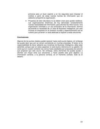 6/6
primeros para un buen soporte y en los segundos para impulsar el
análisis a partir de estas nuevas fuentes de información que en
adelante compartirá la organización.
• Proyectos de esta naturaleza no se deben crear para quedar estáticos.
Las organizaciones dinámicas de hoy demandan constantemente
nuevas necesidades de información, para afrontar los retos futuros. Una
organización orientada a un uso exhaustivo de la información, termina
asumiendo la necesidad de un área de Business Intelligence, por esto
muchas en empresas en el contexto mundial y específicamente acá en
nuestro país ya tienen un área dedicada al soporte a estas soluciones.
Conclusiones
Algunos de los puntos citados pueden parecer hasta cierto punto lógicos, sin embargo
les puedo decir que aún se vienen cometiendo en muchas empresas. El lector en la
responsabilidad de llevar adelante sus iniciativas de Business Intelligence, debe estar
advertido, porque caer en estos aspectos no será buena referencia en su gestión. Es
cierto que en nuestro contexto nos vemos hasta asediados por propuestas de solución
que propician que esto ocurra. Sin embargo, estos elementos les pueda ayudar a
afrontar con mayor éxito sus soluciones, y hacer posible este gran objetivo: La
información correcta, a la persona correcta, en el momento correcto. Este es el
desafío.
 