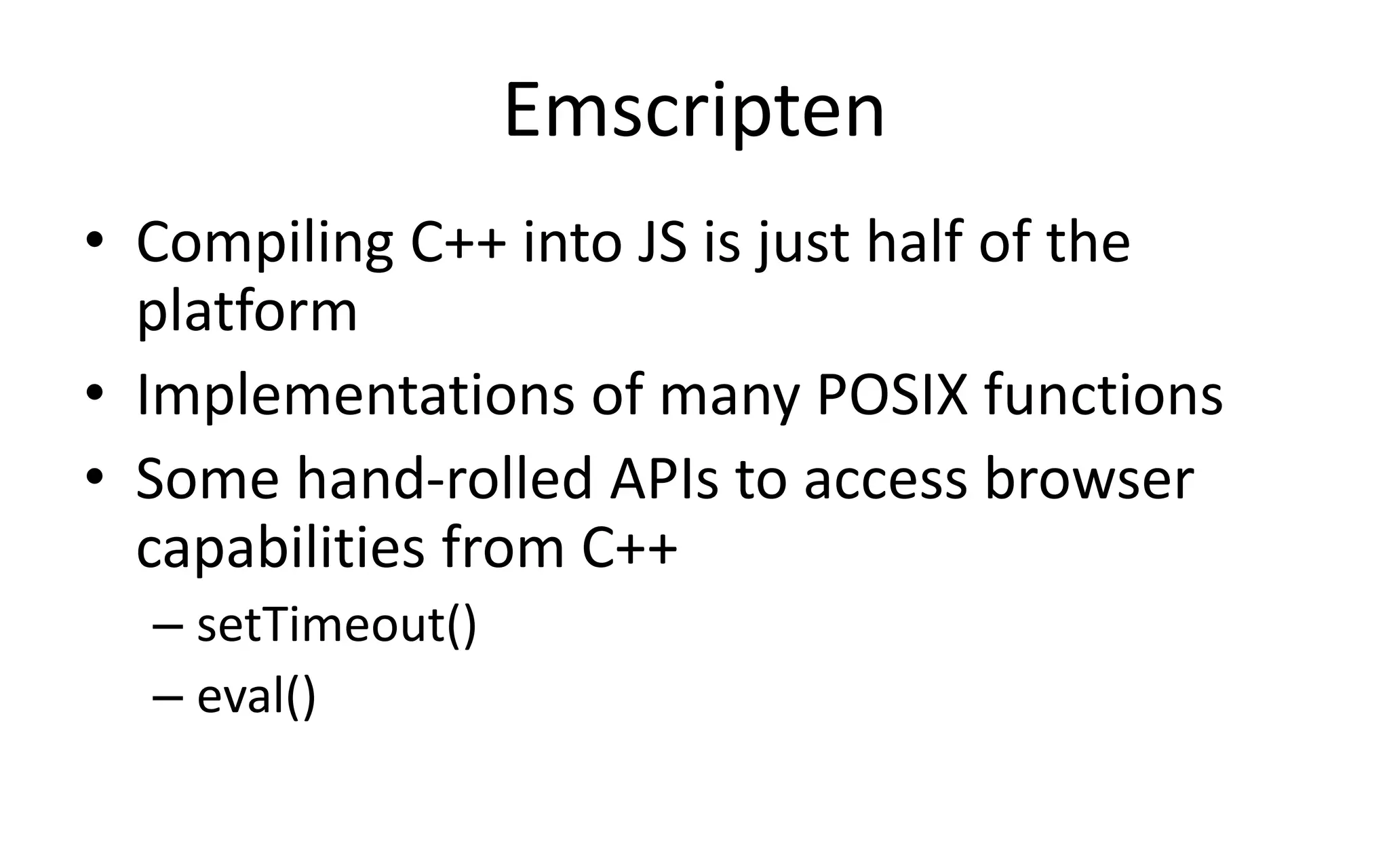 Emscripten 
• Compiling C++ into JS is just half of the 
platform 
• Implementations of many POSIX functions 
• Some hand-rolled APIs to access browser 
capabilities from C++ 
– setTimeout() 
– eval() 
 