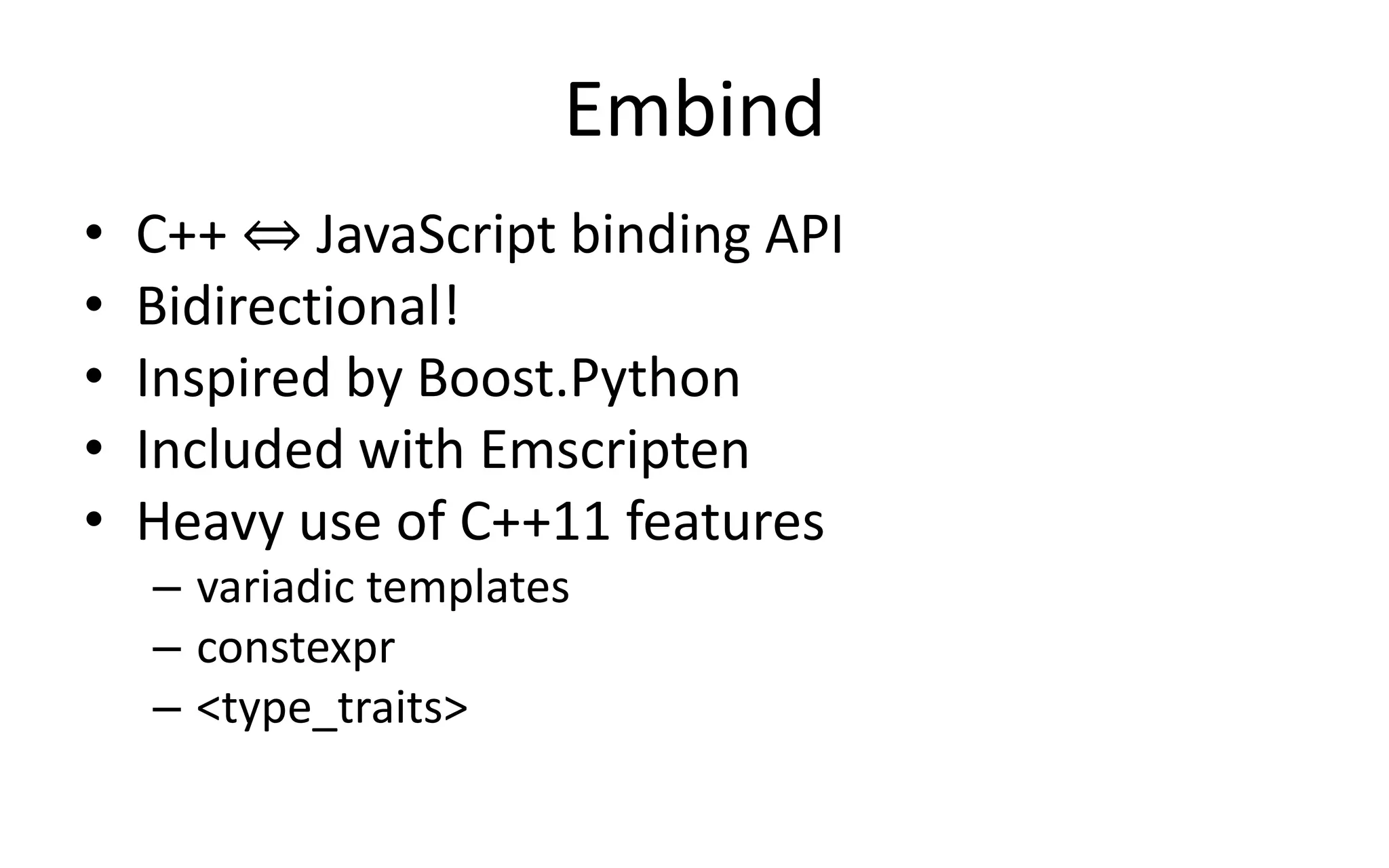 Embind 
• C++ ⇔ JavaScript binding API 
• Bidirectional! 
• Inspired by Boost.Python 
• Included with Emscripten 
• Heavy use of C++11 features 
– variadic templates 
– constexpr 
– <type_traits> 
 