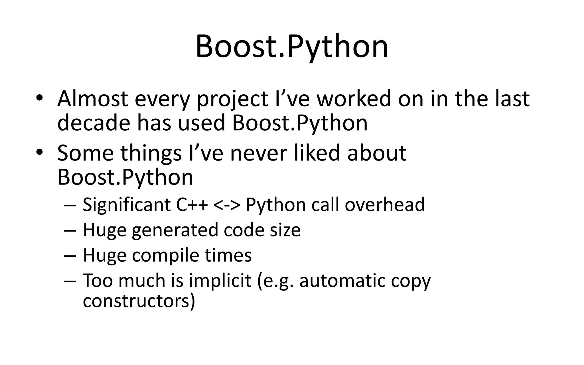Boost.Python 
• Almost every project I’ve worked on in the last 
decade has used Boost.Python 
• Some things I’ve never liked about 
Boost.Python 
– Significant C++ <-> Python call overhead 
– Huge generated code size 
– Huge compile times 
– Too much is implicit (e.g. automatic copy 
constructors) 
 
