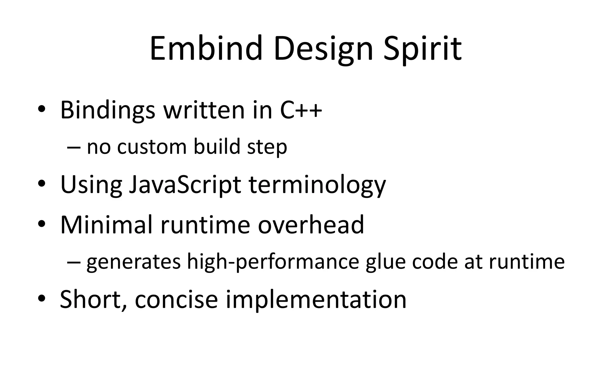 Embind Design Spirit 
• Bindings written in C++ 
– no custom build step 
• Using JavaScript terminology 
• Minimal runtime overhead 
– generates high-performance glue code at runtime 
• Short, concise implementation 
 