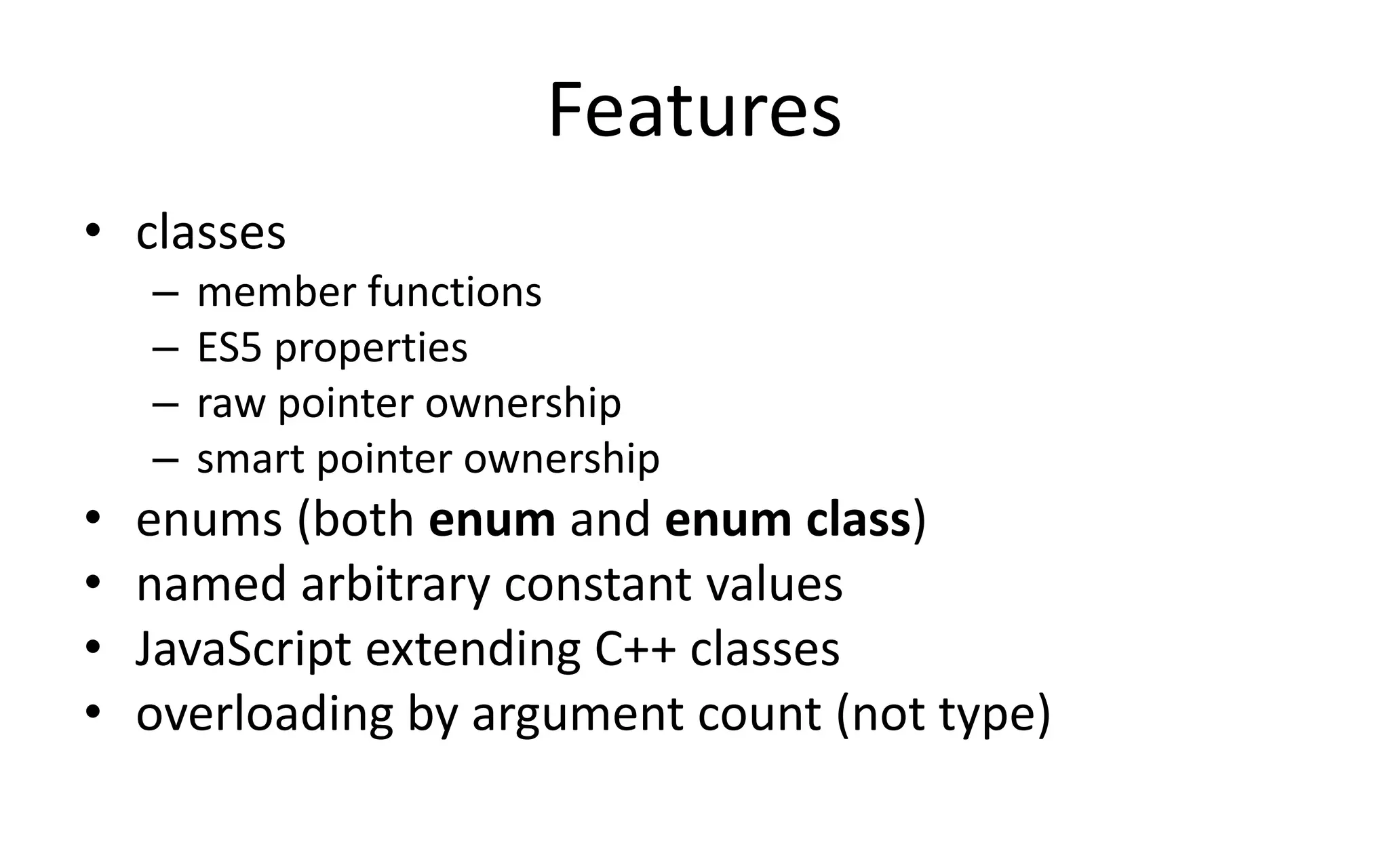 Features 
• classes 
– member functions 
– ES5 properties 
– raw pointer ownership 
– smart pointer ownership 
• enums (both enum and enum class) 
• named arbitrary constant values 
• JavaScript extending C++ classes 
• overloading by argument count (not type) 
 