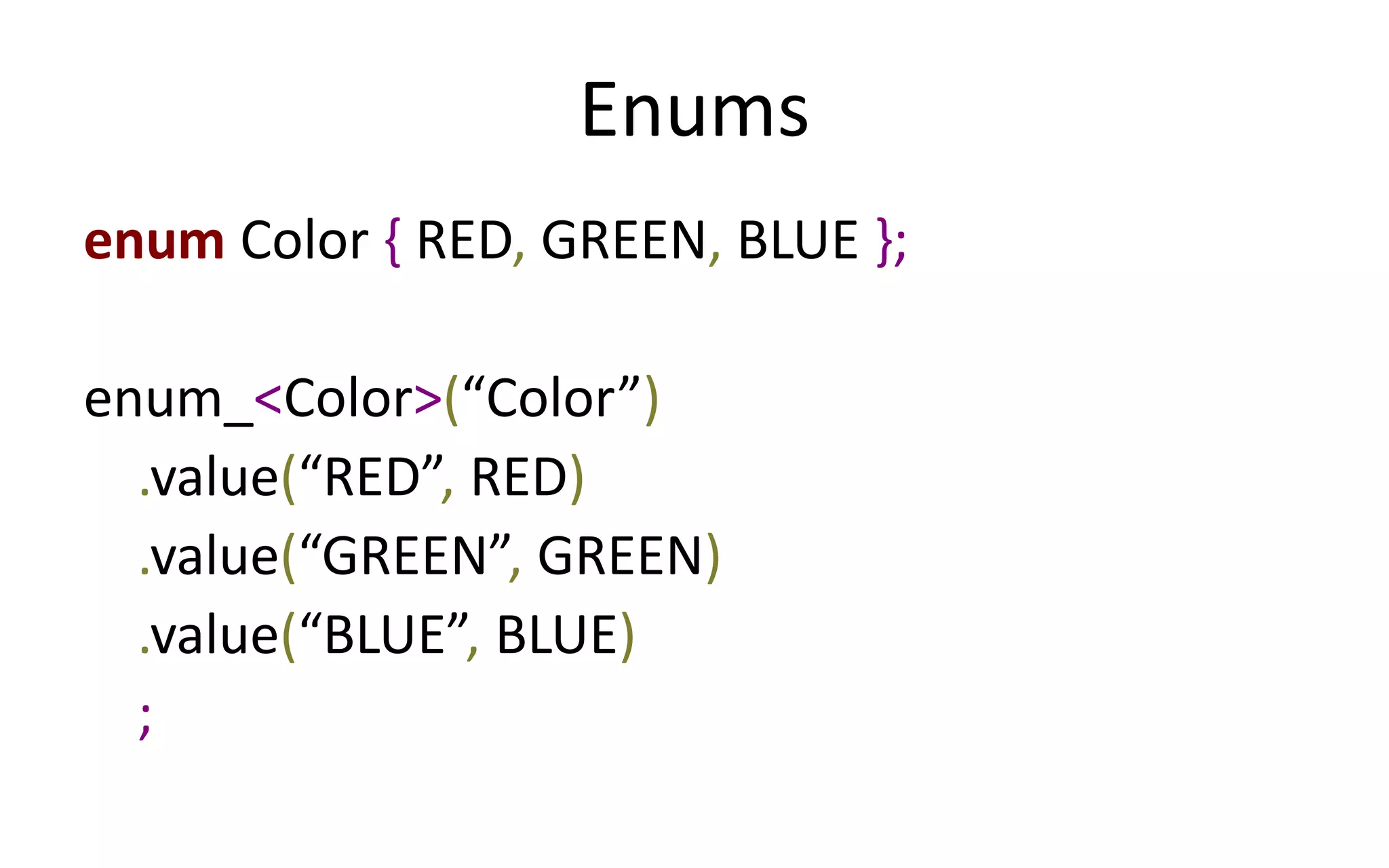 Enums 
enum Color { RED, GREEN, BLUE }; 
enum_<Color>(“Color”) 
.value(“RED”, RED) 
.value(“GREEN”, GREEN) 
.value(“BLUE”, BLUE) 
; 
 