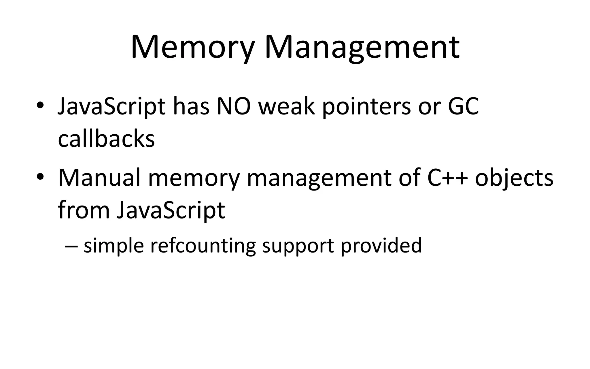Memory Management 
• JavaScript has NO weak pointers or GC 
callbacks 
• Manual memory management of C++ objects 
from JavaScript 
– simple refcounting support provided 
 