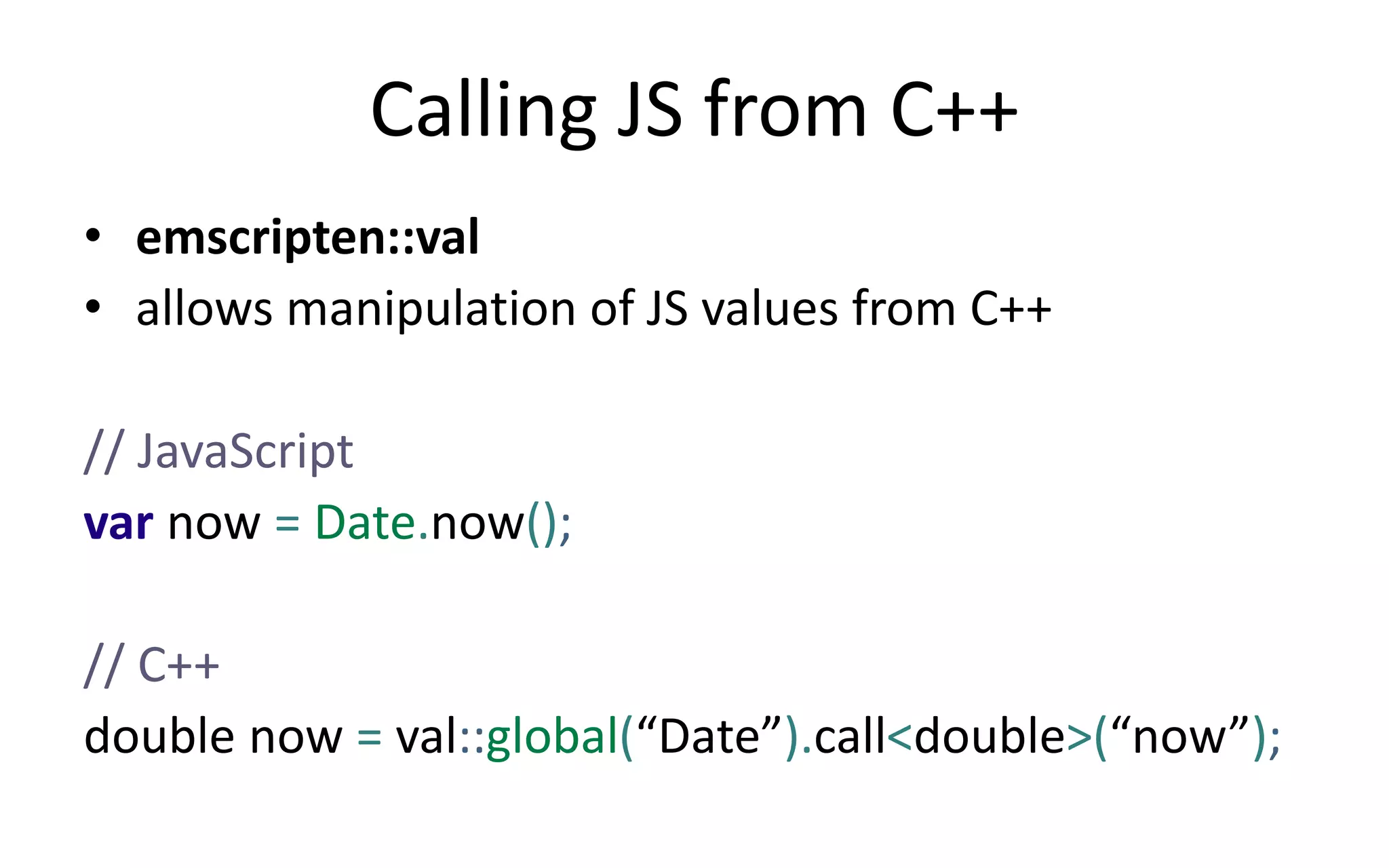 Calling JS from C++ 
• emscripten::val 
• allows manipulation of JS values from C++ 
// JavaScript 
var now = Date.now(); 
// C++ 
double now = val::global(“Date”).call<double>(“now”); 
 