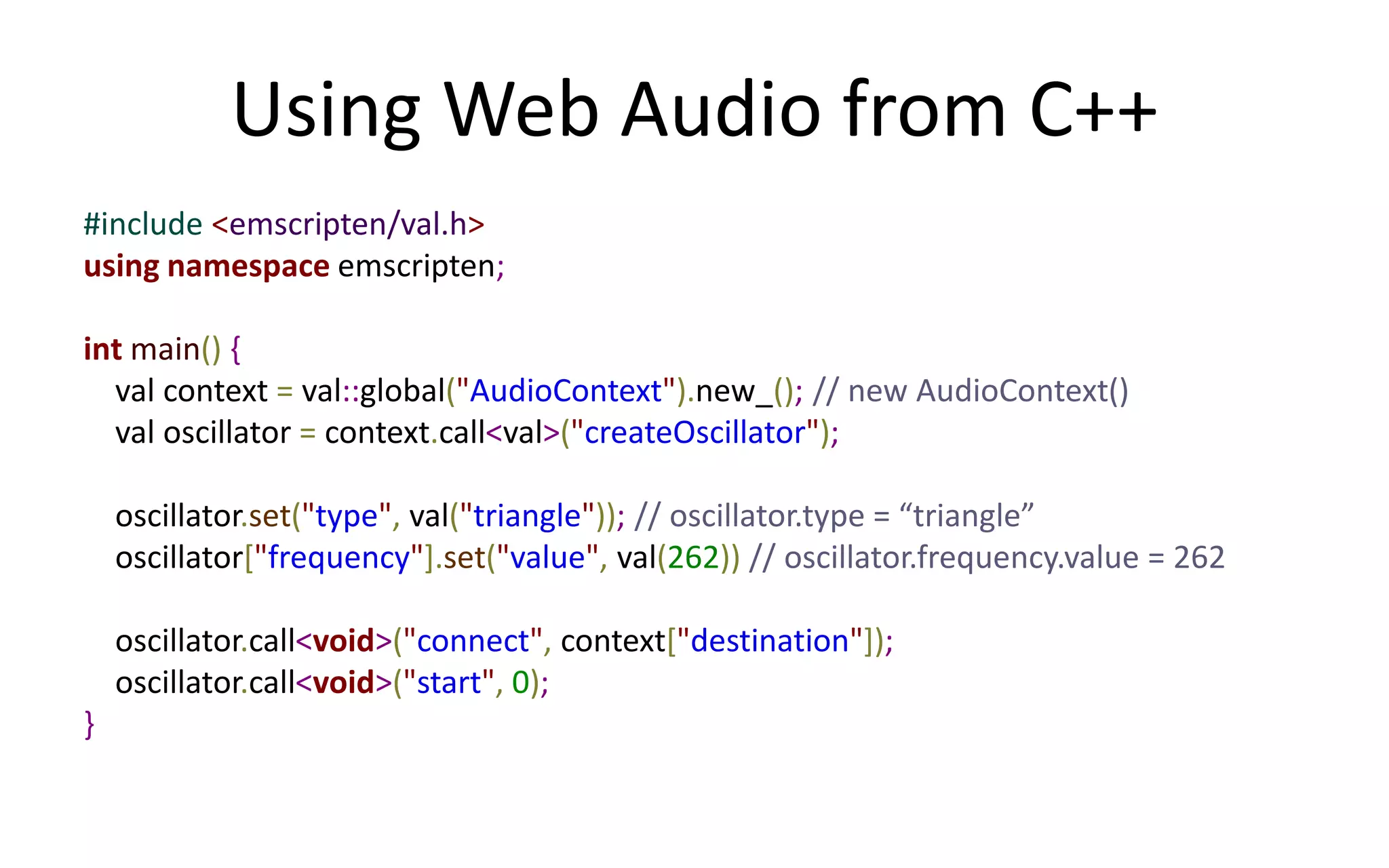 Using Web Audio from C++ 
#include <emscripten/val.h> 
using namespace emscripten; 
int main() { 
val context = val::global("AudioContext").new_(); // new AudioContext() 
val oscillator = context.call<val>("createOscillator"); 
oscillator.set("type", val("triangle")); // oscillator.type = “triangle” 
oscillator["frequency"].set("value", val(262)) // oscillator.frequency.value = 262 
oscillator.call<void>("connect", context["destination"]); 
oscillator.call<void>("start", 0); 
} 
 