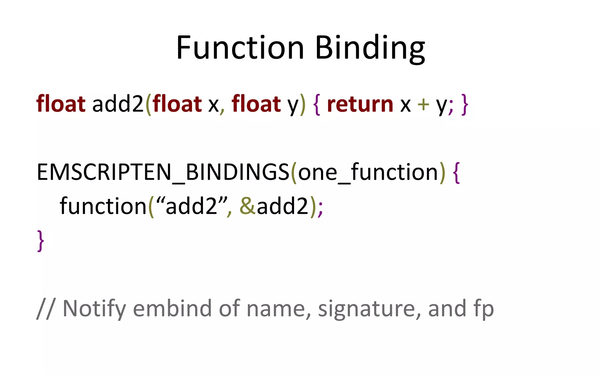 Function Binding 
float add2(float x, float y) { return x + y; } 
EMSCRIPTEN_BINDINGS(one_function) { 
function(“add2”, &add2); 
} 
// Notify embind of name, signature, and fp 
 