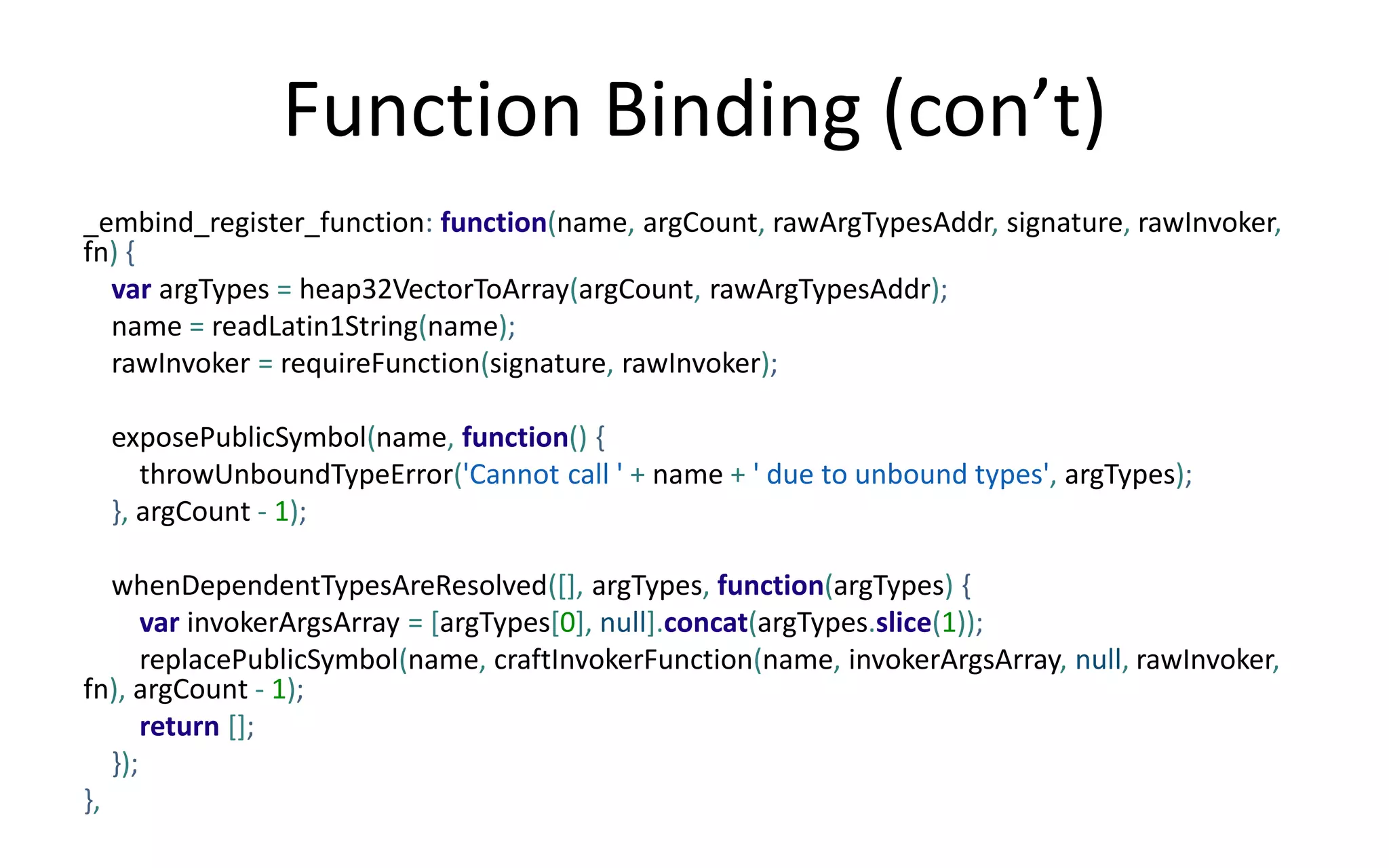 Function Binding (con’t) 
_embind_register_function: function(name, argCount, rawArgTypesAddr, signature, rawInvoker, 
fn) { 
var argTypes = heap32VectorToArray(argCount, rawArgTypesAddr); 
name = readLatin1String(name); 
rawInvoker = requireFunction(signature, rawInvoker); 
exposePublicSymbol(name, function() { 
throwUnboundTypeError('Cannot call ' + name + ' due to unbound types', argTypes); 
}, argCount - 1); 
whenDependentTypesAreResolved([], argTypes, function(argTypes) { 
var invokerArgsArray = [argTypes[0], null].concat(argTypes.slice(1)); 
replacePublicSymbol(name, craftInvokerFunction(name, invokerArgsArray, null, rawInvoker, 
fn), argCount - 1); 
return []; 
}); 
}, 
 