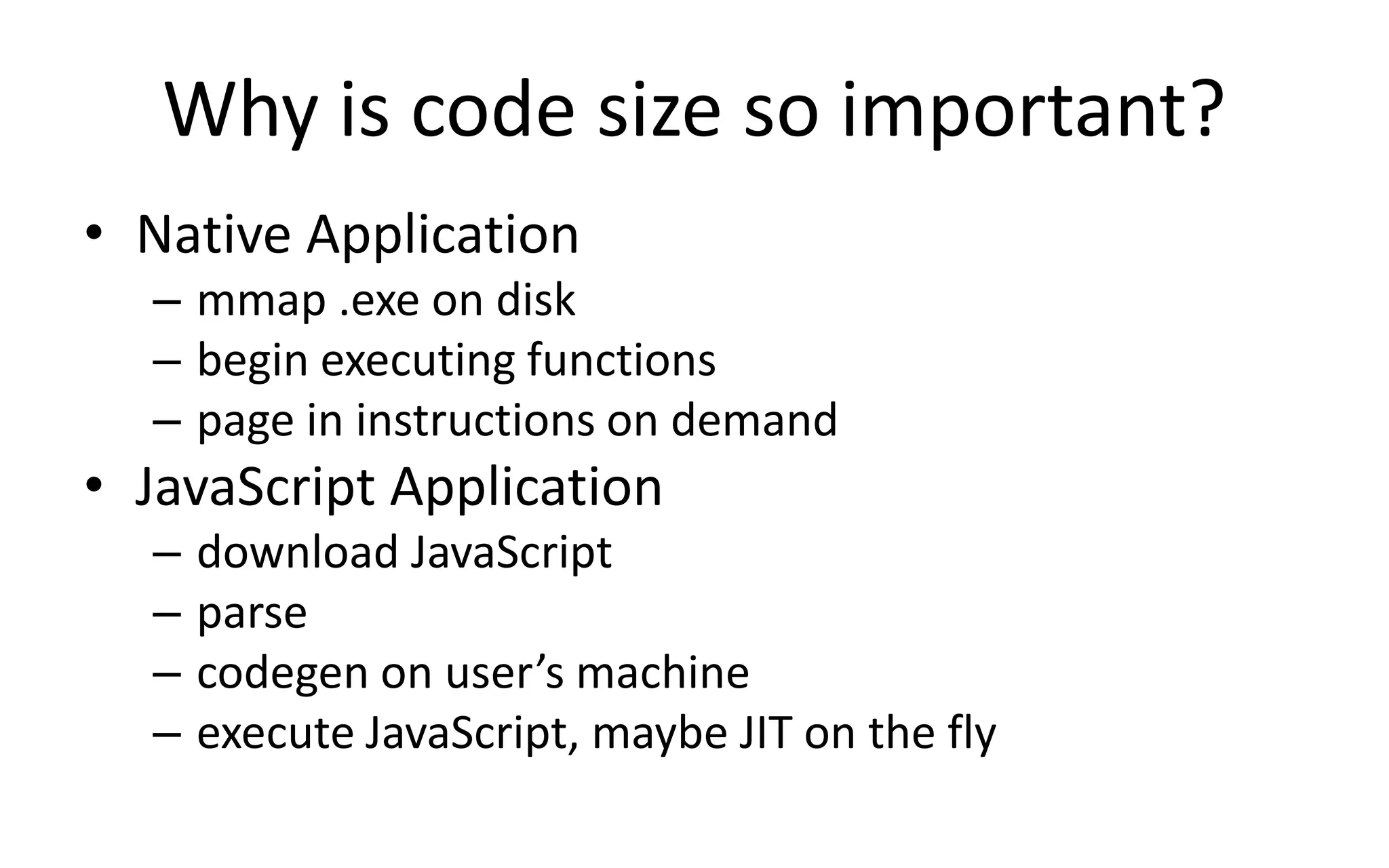 Why is code size so important? 
• Native Application 
– mmap .exe on disk 
– begin executing functions 
– page in instructions on demand 
• JavaScript Application 
– download JavaScript 
– parse 
– codegen on user’s machine 
– execute JavaScript, maybe JIT on the fly 
 