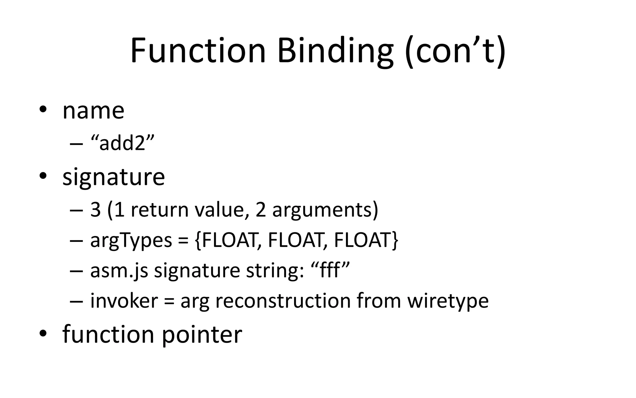 Function Binding (con’t) 
• name 
– “add2” 
• signature 
– 3 (1 return value, 2 arguments) 
– argTypes = {FLOAT, FLOAT, FLOAT} 
– asm.js signature string: “fff” 
– invoker = arg reconstruction from wiretype 
• function pointer 
 