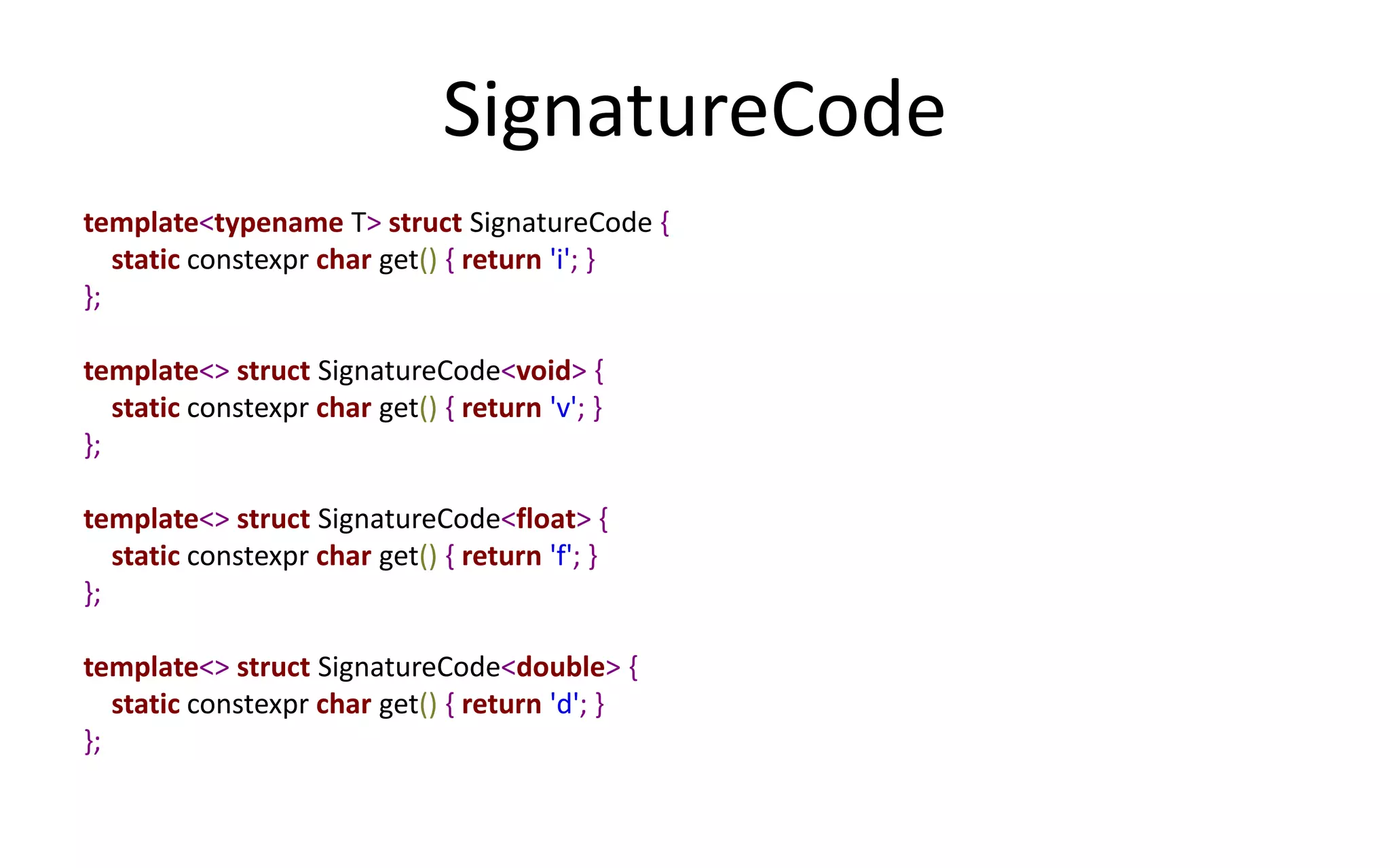 SignatureCode 
template<typename T> struct SignatureCode { 
static constexpr char get() { return 'i'; } 
}; 
template<> struct SignatureCode<void> { 
static constexpr char get() { return 'v'; } 
}; 
template<> struct SignatureCode<float> { 
static constexpr char get() { return 'f'; } 
}; 
template<> struct SignatureCode<double> { 
static constexpr char get() { return 'd'; } 
}; 
 