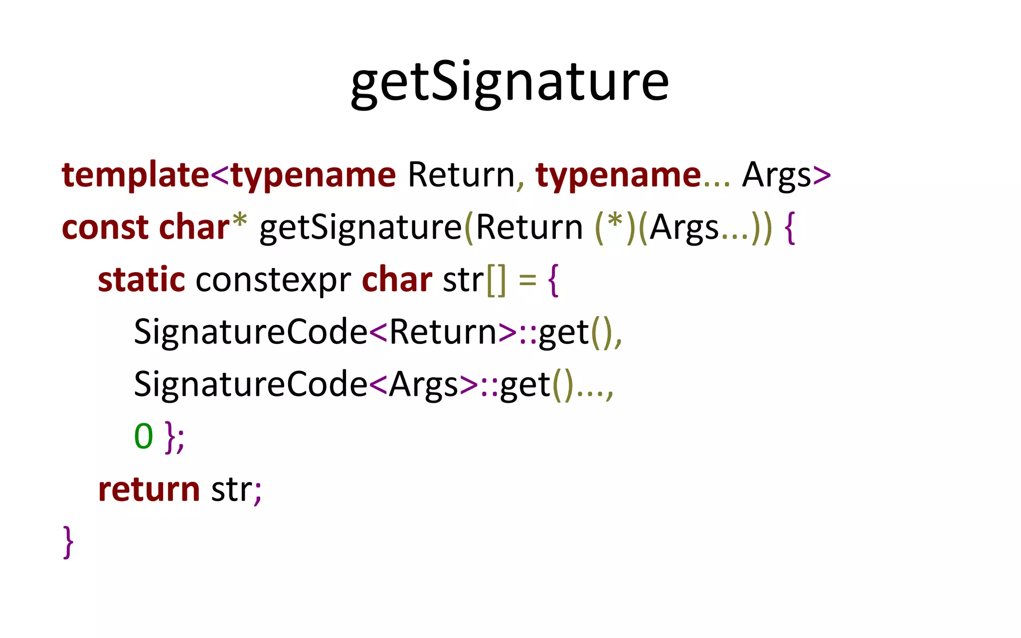 getSignature 
template<typename Return, typename... Args> 
const char* getSignature(Return (*)(Args...)) { 
static constexpr char str[] = { 
SignatureCode<Return>::get(), 
SignatureCode<Args>::get()..., 
0 }; 
return str; 
} 
 