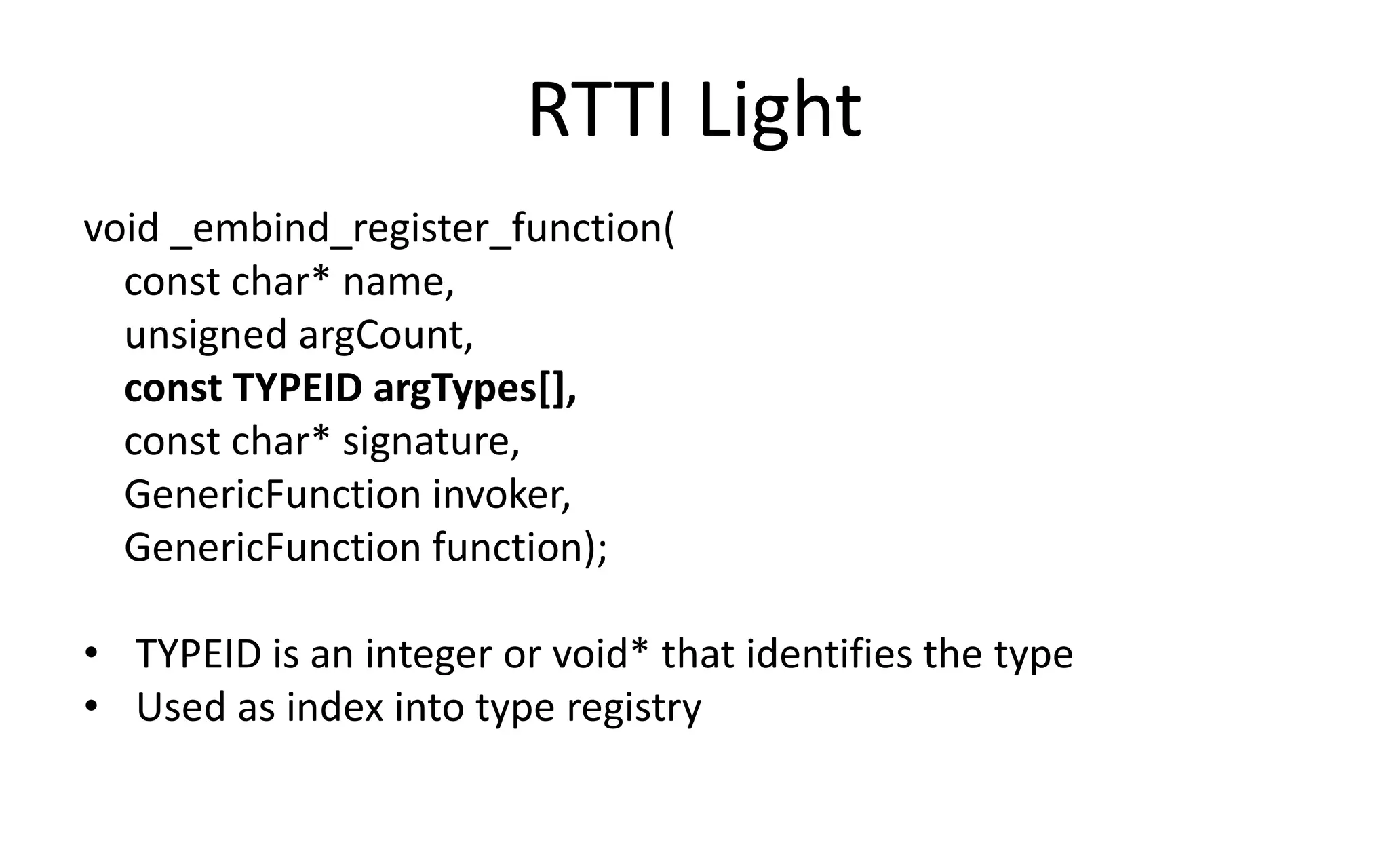 RTTI Light 
void _embind_register_function( 
const char* name, 
unsigned argCount, 
const TYPEID argTypes[], 
const char* signature, 
GenericFunction invoker, 
GenericFunction function); 
• TYPEID is an integer or void* that identifies the type 
• Used as index into type registry 
 