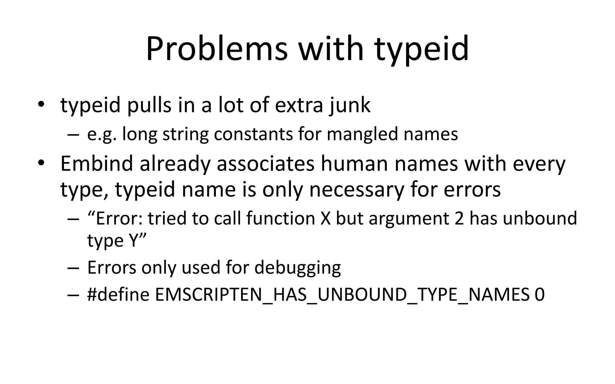 Problems with typeid 
• typeid pulls in a lot of extra junk 
– e.g. long string constants for mangled names 
• Embind already associates human names with every 
type, typeid name is only necessary for errors 
– “Error: tried to call function X but argument 2 has unbound 
type Y” 
– Errors only used for debugging 
– #define EMSCRIPTEN_HAS_UNBOUND_TYPE_NAMES 0 
 