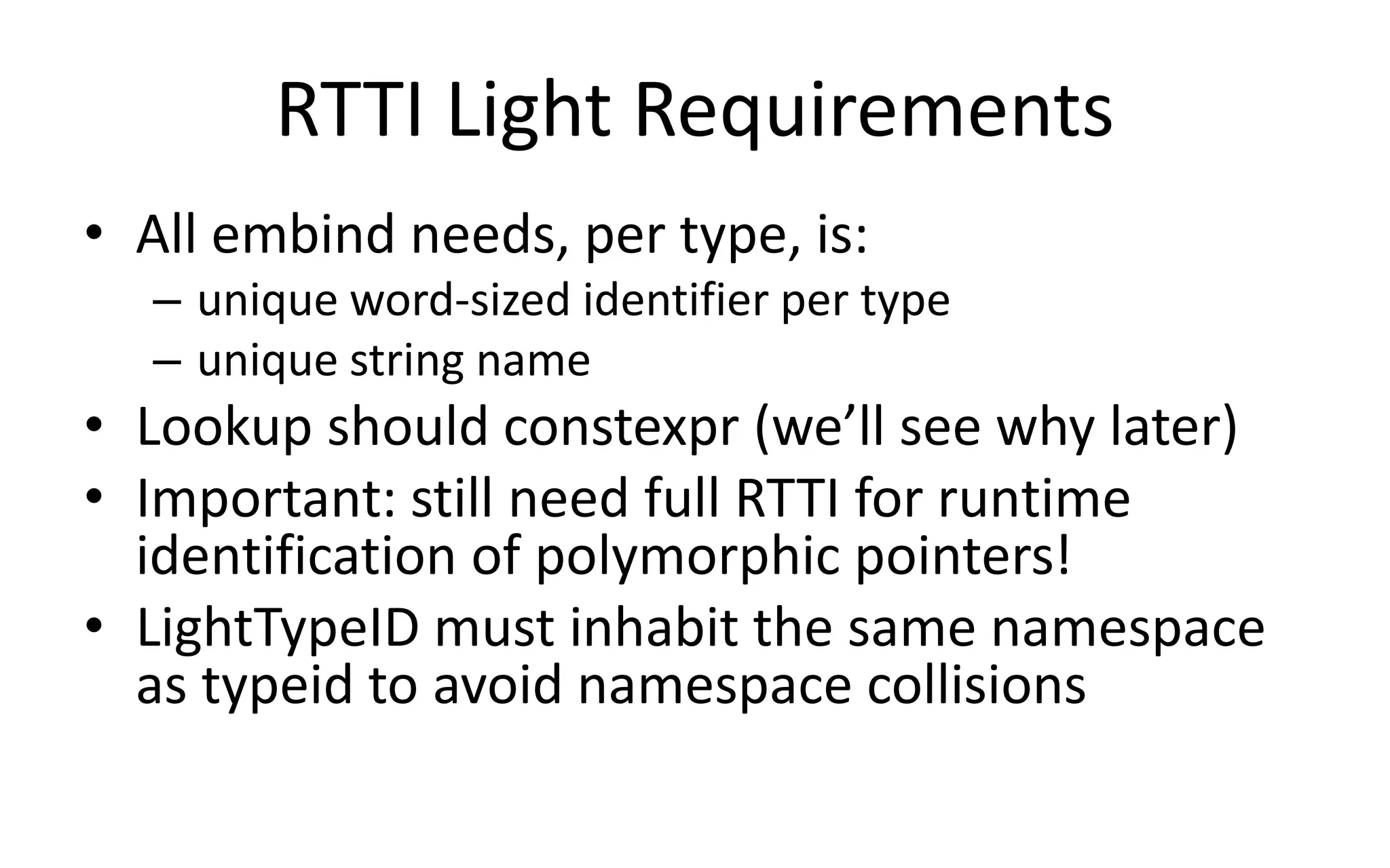 RTTI Light Requirements 
• All embind needs, per type, is: 
– unique word-sized identifier per type 
– unique string name 
• Lookup should constexpr (we’ll see why later) 
• Important: still need full RTTI for runtime 
identification of polymorphic pointers! 
• LightTypeID must inhabit the same namespace 
as typeid to avoid namespace collisions 
 