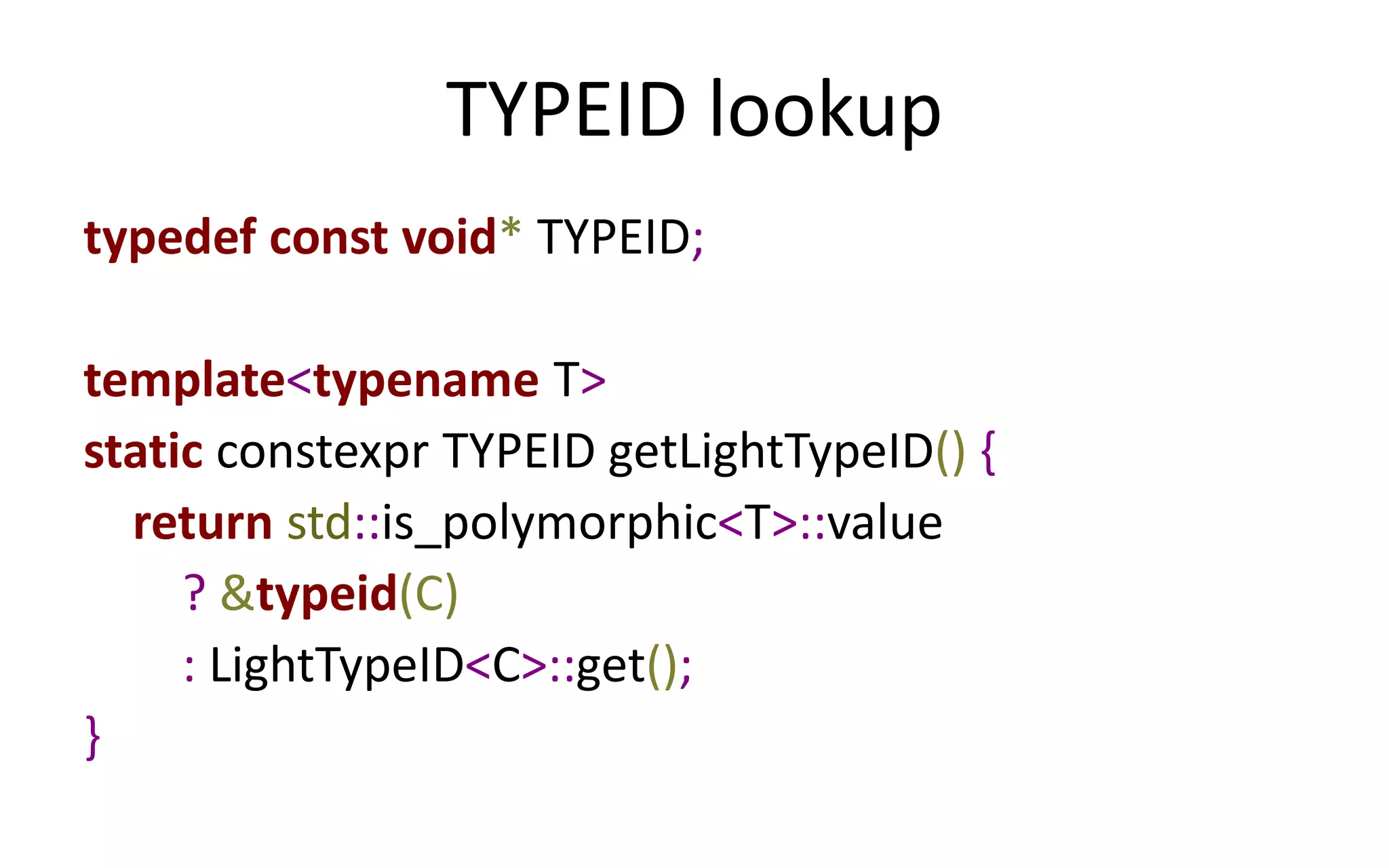 TYPEID lookup 
typedef const void* TYPEID; 
template<typename T> 
static constexpr TYPEID getLightTypeID() { 
return std::is_polymorphic<T>::value 
? &typeid(C) 
: LightTypeID<C>::get(); 
} 
 