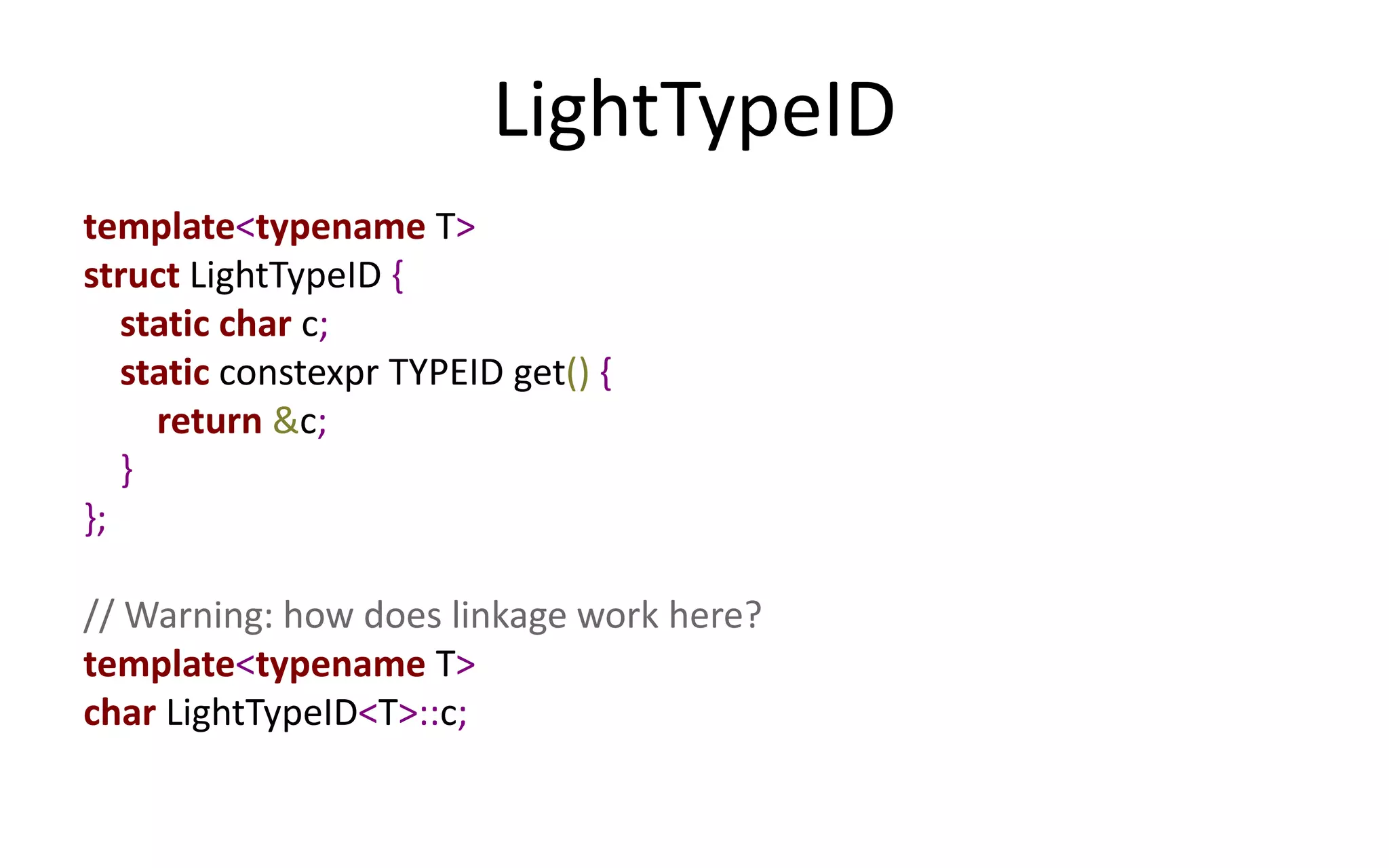 LightTypeID 
template<typename T> 
struct LightTypeID { 
static char c; 
static constexpr TYPEID get() { 
return &c; 
} 
}; 
// Warning: how does linkage work here? 
template<typename T> 
char LightTypeID<T>::c; 
 