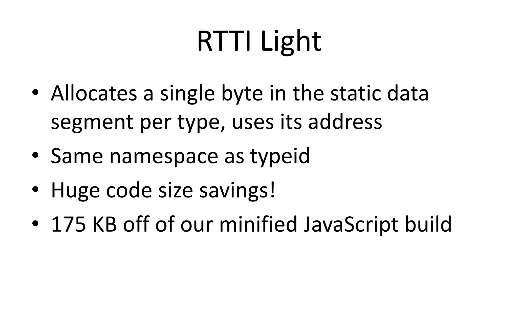 RTTI Light 
• Allocates a single byte in the static data 
segment per type, uses its address 
• Same namespace as typeid 
• Huge code size savings! 
• 175 KB off of our minified JavaScript build 
 