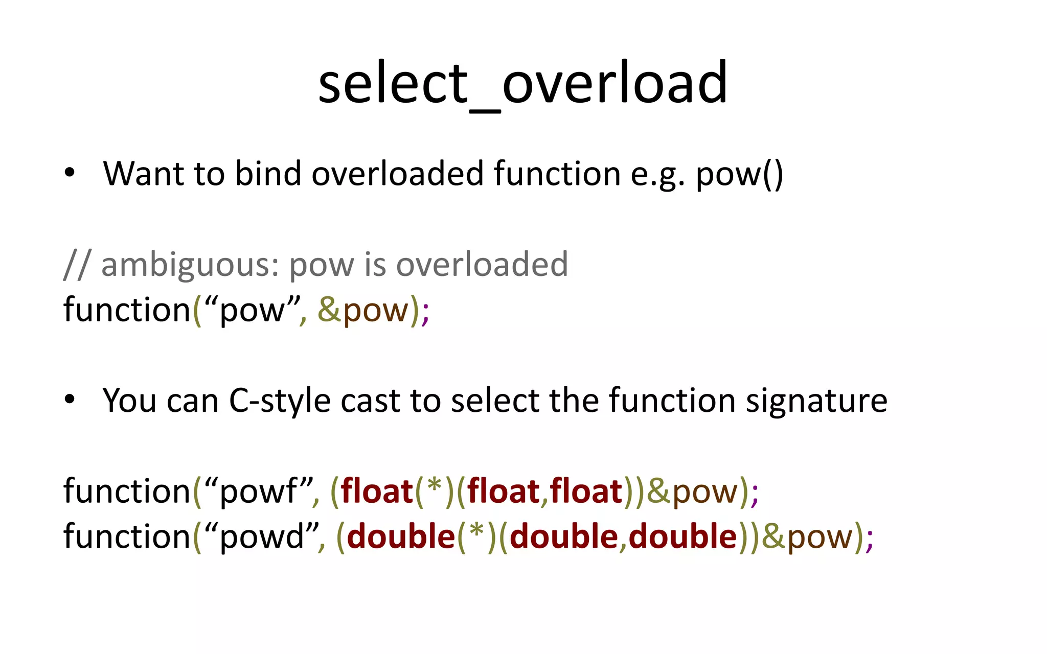 select_overload 
• Want to bind overloaded function e.g. pow() 
// ambiguous: pow is overloaded 
function(“pow”, &pow); 
• You can C-style cast to select the function signature 
function(“powf”, (float(*)(float,float))&pow); 
function(“powd”, (double(*)(double,double))&pow); 
 