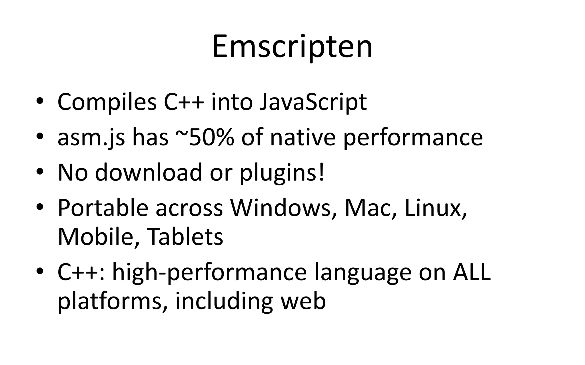 Emscripten 
• Compiles C++ into JavaScript 
• asm.js has ~50% of native performance 
• No download or plugins! 
• Portable across Windows, Mac, Linux, 
Mobile, Tablets 
• C++: high-performance language on ALL 
platforms, including web 
 