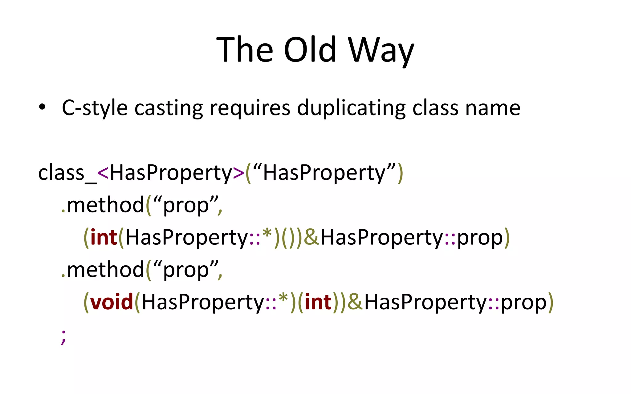 The Old Way 
• C-style casting requires duplicating class name 
class_<HasProperty>(“HasProperty”) 
.method(“prop”, 
(int(HasProperty::*)())&HasProperty::prop) 
.method(“prop”, 
(void(HasProperty::*)(int))&HasProperty::prop) 
; 
 