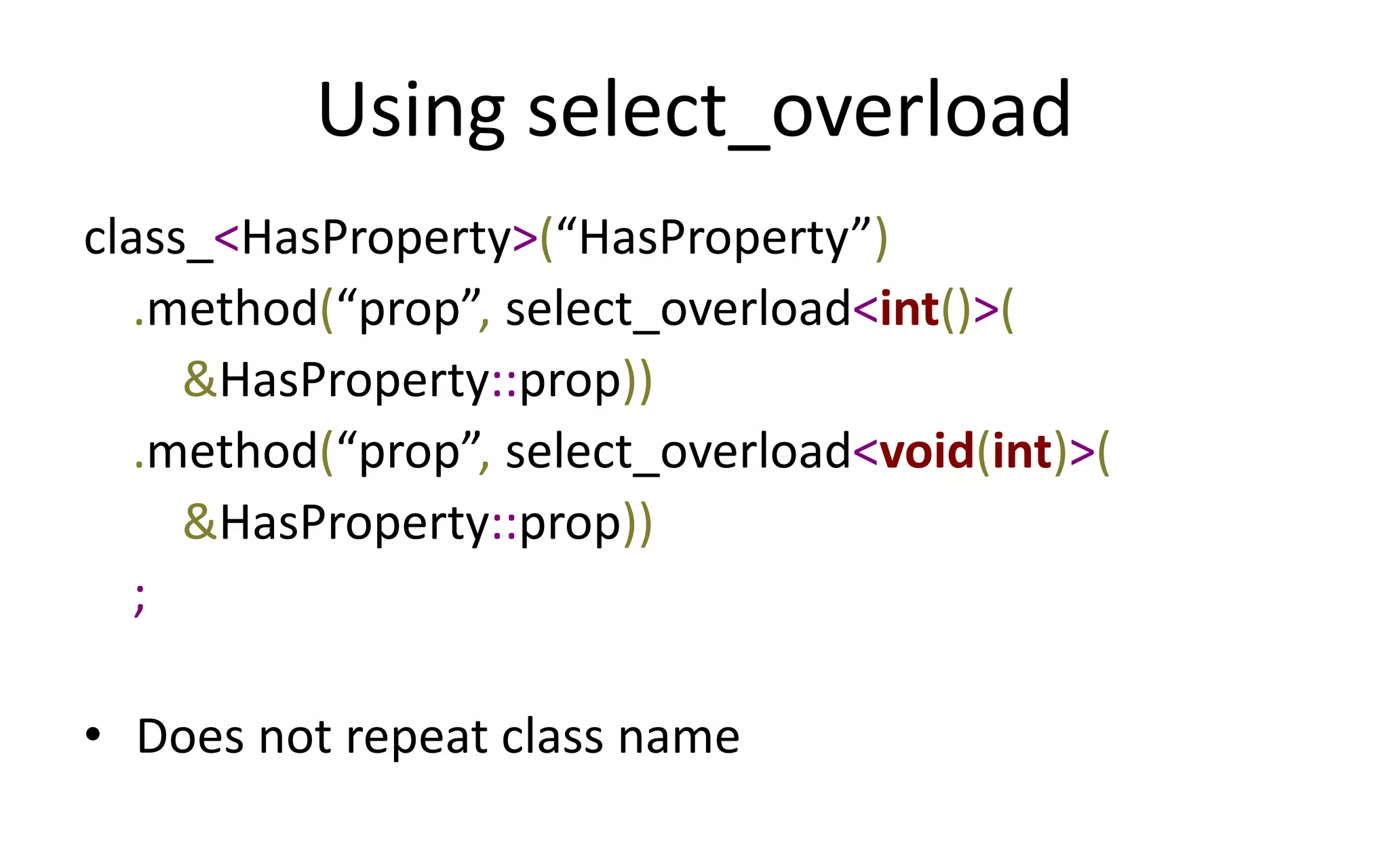 Using select_overload 
class_<HasProperty>(“HasProperty”) 
.method(“prop”, select_overload<int()>( 
&HasProperty::prop)) 
.method(“prop”, select_overload<void(int)>( 
&HasProperty::prop)) 
; 
• Does not repeat class name 
 