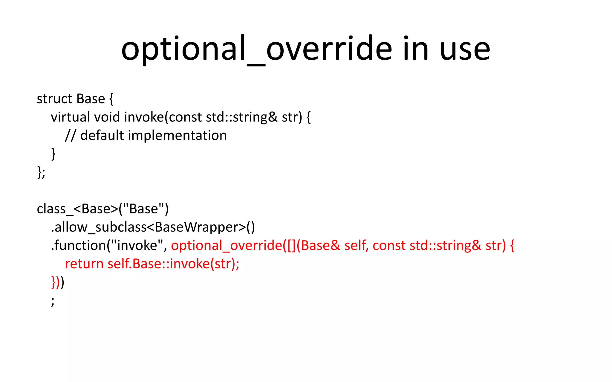 optional_override in use 
struct Base { 
virtual void invoke(const std::string& str) { 
// default implementation 
} 
}; 
class_<Base>("Base") 
.allow_subclass<BaseWrapper>() 
.function("invoke", optional_override([](Base& self, const std::string& str) { 
return self.Base::invoke(str); 
})) 
; 
 