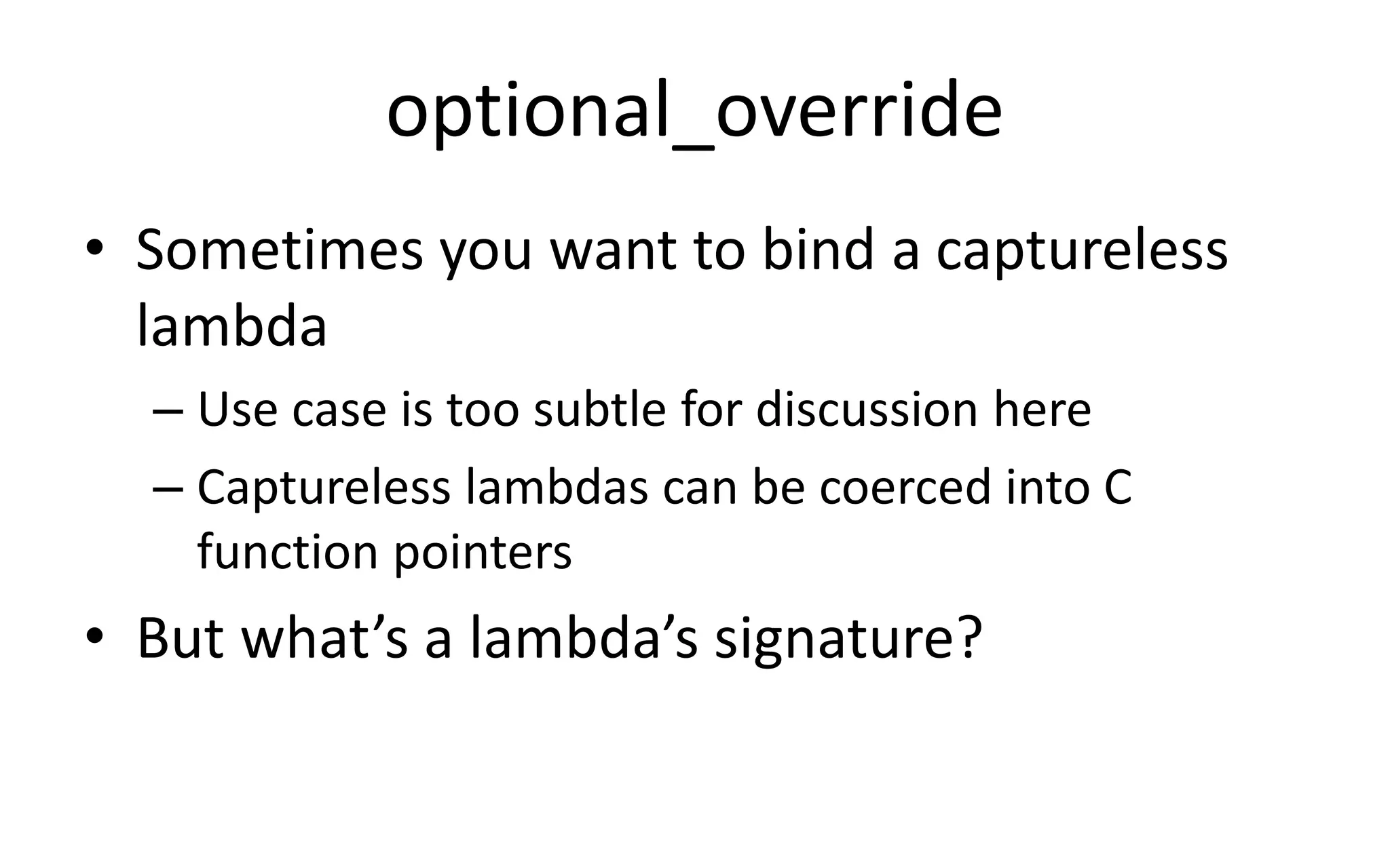 optional_override 
• Sometimes you want to bind a captureless 
lambda 
– Use case is too subtle for discussion here 
– Captureless lambdas can be coerced into C 
function pointers 
• But what’s a lambda’s signature? 
 