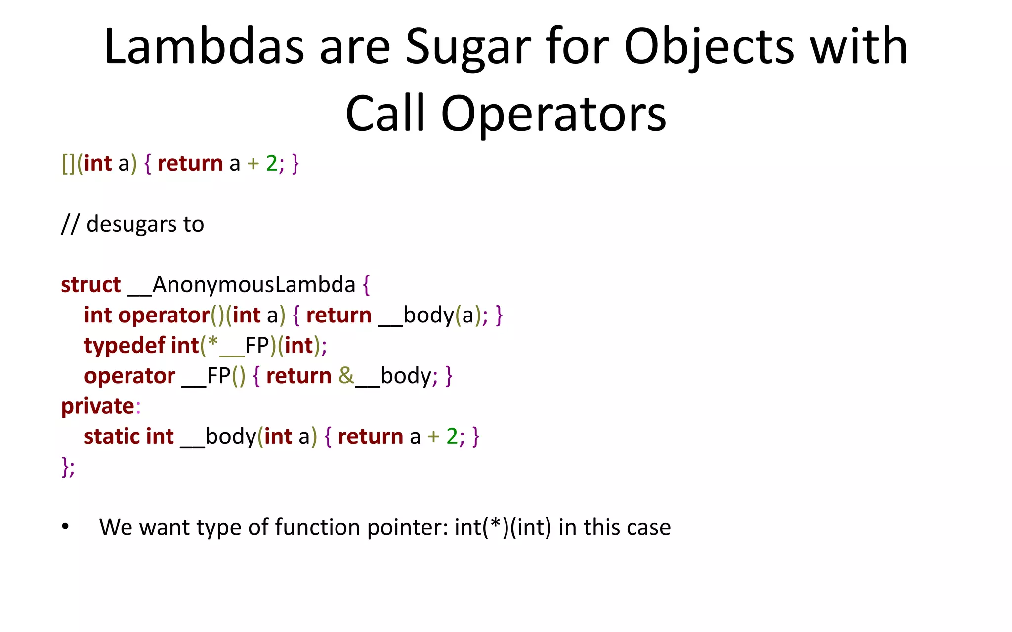 Lambdas are Sugar for Objects with 
Call Operators 
[](int a) { return a + 2; } 
// desugars to 
struct __AnonymousLambda { 
int operator()(int a) { return __body(a); } 
typedef int(*__FP)(int); 
operator __FP() { return &__body; } 
private: 
static int __body(int a) { return a + 2; } 
}; 
• We want type of function pointer: int(*)(int) in this case 
 