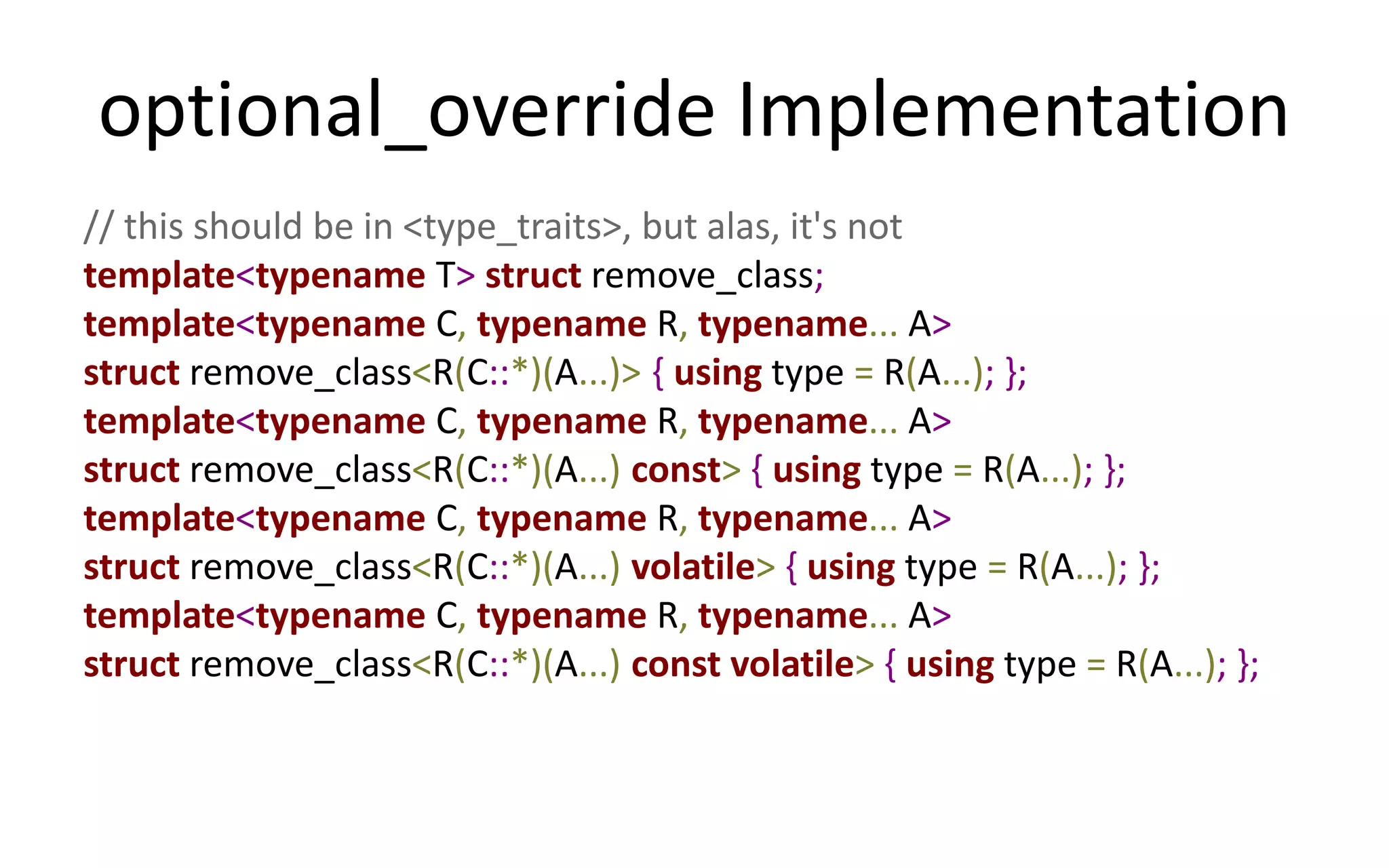 optional_override Implementation 
// this should be in <type_traits>, but alas, it's not 
template<typename T> struct remove_class; 
template<typename C, typename R, typename... A> 
struct remove_class<R(C::*)(A...)> { using type = R(A...); }; 
template<typename C, typename R, typename... A> 
struct remove_class<R(C::*)(A...) const> { using type = R(A...); }; 
template<typename C, typename R, typename... A> 
struct remove_class<R(C::*)(A...) volatile> { using type = R(A...); }; 
template<typename C, typename R, typename... A> 
struct remove_class<R(C::*)(A...) const volatile> { using type = R(A...); }; 
 